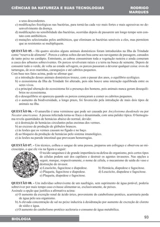 93 
CIÊNCIAS DA NATUREZA E SUAS TECNOLOGIAS 
BIOLOGIA 
RODRIGO 
MARQUES 
a seus descendentes. 
c) modificações fisiológicas nas bactérias, para torná-las cada vez mais fortes e mais agressivas no de-senvolvimento 
da doença. 
d) modificações na sensibilidade das bactérias, ocorridas depois de passarem um longo tempo sem con-tato 
com antibióticos. 
e) mutações selecionadas pelos antibióticos, que eliminam as bactérias sensíveis a eles, mas permitem 
que as resistentes se multipliquem. 
QUESTÃO 05. - Há quatro séculos alguns animais domésticos foram introduzidos na Ilha da Trindade 
como “reserva de alimento”. Porcos e cabras soltos davam boa carne aos navegantes de passagem, cansados 
de tanto peixe no cardápio. Entretanto, as cabras consumiram toda a vegetação rasteira e ainda comeram 
a casca dos arbustos sobreviventes. Os porcos revolveram raízes e a terra na busca de semente. Depois de 
consumir todo o verde, de volta ao estado selvagem, os porcos passaram a devorar qualquer coisa: ovos de 
tartarugas, de aves marinhas, caranguejos e até cabritos pequenos. 
Com base nos fatos acima, pode-se afirmar que: 
a) a introdução desses animais domésticos trouxe, com o passar dos anos, o equilíbrio ecológico. 
b) o ecossistema da Ilha da Trindade foi alterado, pois não houve uma interação equilibrada entre os 
seres vivos. 
c) a principal alteração do ecossistema foi a presença dos homens, pois animais nunca geram desequilí-brios 
no ecossistema. 
d) o desequilíbrio só apareceu quando os porcos começaram a comer os cabritos pequenos. 
e) o aumento da biodiversidade, a longo prazo, foi favorecido pela introdução de mais dois tipos de 
animais na ilha. 
QUESTÃO 06. - O amarelão é uma verminose que pode ser causada por Ancylostoma duodenale ou por 
Necator americanus. A pessoa infectada torna-se fraca e desanimada, com uma palidez típica. O hemogra-ma 
revela quantidades de hemácias abaixo do normal, devido: 
a) à destruição de hemácias circulantes pelas enzimas dos vermes. 
b) ao excesso de produção de glóbulos brancos. 
c) às lesões que os vermes causam no fígado e no baço. 
d) ao bloqueio da produção de hemácias pelo sistema imunológico. 
e) às lesões na parede intestinal que provocam hemorragias. 
QUESTÃO 07. - Um técnico, colheu o sangue de uma pessoa, preparou um esfregaço e observou ao mi-croscópio, 
o que ele viu na figura a seguir: 
O tecido sanguíneo é de grande importância na defesa do organismo, pois certos tipos 
de células podem sair dos capilares e destruir os agentes invasores. Nas opções a 
seguir, marque, respectivamente, o nome de célula, o mecanismo de saída do vaso e 
destruição do invasor. 
a) Leucócito, fagocitose e diapedese. b) Hemácia, diapedese e fagocitose. 
c) Plaqueta, fagocitose e diapedese. d) Leucócito, diapedese e fagocitose. 
e) Plaqueta, diapedese e fagocitose. 
QUESTÃO 08. - Um indivíduo sobrevivente de um naufrágio, sem suprimento de água potável, poderia 
sobreviver por mais tempo caso evitasse alimentar-se, exclusivamente, de peixes. 
Assinale a opção que justifica a afirmativa acima: 
a) O aumento da excreção renal de ácido úrico, proveniente do catabolismo protéico, acarretaria perda 
de água pelo seu organismo. 
b) A elevada concentração de sal no peixe induziria à desidratação por aumento de excreção de cloreto 
de sódio e água. 
c) O aumento do catabolismo protéico aceleraria o consumo de água metabólica. 
 