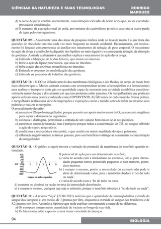 CIÊNCIAS DA NATUREZA (SUAS TECNOLOGIAS 
d) A carne de peixe contém, normalmente, concentrações elevadas de ácido úrico que, ao ser excretado, 
provocaria desidratação. 
e) O aumento da excreção renal de uréia, proveniente do catabolismo protéico, acarretaria maior perda 
de água pelo seu organismo. 
QUESTÃO 09. - Atualmente uma das áreas da pesquisa médica onde se investe muito é a que trata das 
questões de obesidade, um mal cada vez mais frequente no mundo ocidental. Recentemente, um medica-mento 
de ação da droga é a inibição da digestão dos lipídios no trato digestivo e consequente redução da absorção 
de gorduras. Assinale a alternativa que melhor explica o mecanismo de ação desta droga. 
a) Estimula a liberação de ácidos biliares, que atuam no intestino. 
b) Inibe a ação da lipase pancreática, que atua no intestino. 
c) Inibe a ação das enzimas proteolíticas no intestino. 
d) Estimula o processo de emulsificação das gorduras. 
e) Estimula os processos de hidrólise das gorduras. 
QUESTÃO 10. - O CO se difunde através das membranas biológicas e dos fluidos do corpo de modo bem 
mais eficiente que o. Muitos animais contam com cromoproteínas (como a hemoglobina e a hemocianina) 
para realizar o transporte deste gás em quantidade capaz de sustentar uma atividade metabólica considera-velmente 
apnéia utilizam uma prática conhecida como HIPERVENTILAÇÃO antes de cada imersão. Nessa prática, 
o mergulhador realiza uma série de inspirações e expirações curtas e rápidas antes de inflar ao máximo seus 
pulmões e realizar o mergulho. 
O procedimento descrito: 
a) aumenta o fôlego do mergulhador, porque permite um aporte muito maior de O‚ na corrente sangüínea 
para suprir a demanda do organismo. 
b) estimula o diafragma, permitindo a entrada de um volume bem maior de ar nos pulmões. 
c) aumenta o tempo de imersão, mas é perigoso porque reduz a concentração de CO‚ no sangue inibindo 
a ação do centro respiratório. 
d) condiciona a musculatura intercostal, o que resulta em maior amplitude do ápice pulmonar. 
e) influencia negativamente as trocas gasosas, pois seu benefício restringe-se a aumentar a concentração 
do mergulhador. 
QUESTÃO 11. - O gráfico a seguir mostra a variação do potencial da membrana do neurônio quando es-timulado. 
d) aumenta ou diminui na razão inversa da intensidade doestímulo. 
e) é sempre o mesmo, qualquer que seja o estímulo, porque o neurônio obedece à “lei do tudo ou nada”. 
QUESTÃO 12. - A revista “Veja” (22.04.2011) noticiou que a quantidade de imunoglobulina extraída do 
sangue dos europeus é, em média, de 3 gramas por litro, enquanto a extraída do sangue dos brasileiros é de 
5,2 gramas por litro. Assinale a hipótese que pode explicar corretamente a causa de tal diferença. 
a) Os europeus tomam maior quantidade de vacinas ao longo de sua vida. 
b) Os brasileiros estão expostos a uma maior variedade de doenças. 
94 
RODRIGO 
MARQUES 
foi lançado com promessas de auxiliar nos tratamentos de redução do peso corporal. O mecanismo 
maior do que a dos animais em que tais proteínas estão ausentes. Os mergulhadores que praticam 
O potencial de ação para um determinado neurônio: 
a) varia de acordo com a intensidade do estímulo, isto é, para intensi-dades 
pequenas temos potenciais pequenos e para maiores, poten-ciais 
maiores. 
b) é sempre o mesmo, porém a intensidade do estímulo não pode ir 
além de determinado valor, pois o neurônio obedece à ‘lei do tudo 
ou nada’. 
c) varia de acordo com a ‘lei do tudo ou nada. 
BIOLOGIA 
 