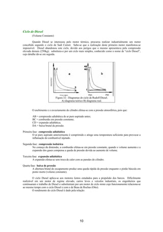 Ciclo de Diesel
        (Volume Constante)

         Quando Diesel se interessou pelo motor térmico, procurou realizar industrialmente um motor
concebido segundo o ciclo de Sadi Carnot. Sabe-se que a realização deste primeiro motor manifestou-se
impossível. Diesel abandonou este ciclo, devido aos perigos que o mesmo apresentava pela compressão
elevada demais (250kg); substituiu-o por um ciclo mais simples, conhecido como o nome de “ciclo Diesel”,
cujo detalhe dá-se em seguida.




                              Figura 32 - Diagramas do ciclo de Rudolf Diesel.
                                   A) diagrama teórico B) diagrama real.


        O enchimento e o esvaziamento do cilindro efetua-se com a pressão atmosférica, pois que:

        AB = compressão adiabática do ar puro aspirado antes;
        BC = combustão em pressão constante;
        CD = expansão adiabática;
        DA = baixa brutal da pressão.

Primeira fase: compressão adiabática
         O ar puro aspirado anteriormente é comprimido e atinge uma temperatura suficiente para provocar a
         inflamação do combustível injetado.

Segunda fase: compressão isobárica
        No começo da distensão, a combustão efetua-se em pressão constante, quando o volume aumenta e a
        expansão dos gases compensa a queda de pressão devida ao aumento de volume.

Terceira fase: expansão adiabática
         A expansão efetua-se sem troca de calor com as paredes do cilindro.

Quarta fase: baixa de pressão
         A abertura brutal do escapamento produz uma queda rápida da pressão enquanto o pistão báscula em
         ponto morto (volume constante).

         O ciclo Diesel aplica-se aos motores lentos estudados para a propulsão dos barcos. Dificilmente
realizável em um motor de regime elevado, carros leves e veículos industriais, os engenheiros que
continuaram o trabalho de Diesel o substituíram por um motor de ciclo misto cujo funcionamento relaciona-se
ao mesmo tempo com o ciclo Diesel e com o de Beau de Rochas (Otto).
         O rendimento do ciclo Diesel é dado pela relação:




                                                     10
 