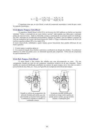 QL     C ( T − TA )        T ( T T − 1)
                            ηt = 1 −      = 1− v D            = 1− A D A
                                       QH     C p ( TC − TB )     kTB ( TC TB − 1)

        É importante notar que, no ciclo Diesel, a razão de compressão isoentrópica é maior do que a razão
de expansão isoentrópica.

Ciclo Quatro Tempos, Ciclo Diesel
          O engenheiro Rudolf Diesel (1858-1913), em fevereiro de 1892 publicou em Berlim um fascículo
intitulado “Teoria e construção de um motor térmico racional” onde expunha suas idéias para a realização
prática do ciclo de Carnot. Ainda na Alemanha, começa a construção do seu primeiro motor em Ausburgo.
Em 1897, utilizando um já melhorado (monocilíndrico, diâmetro de 250mm, curso de 400mm e consumo de
247g de combustível por cavalo e por hora), desenvolve 20HP a 172rpm e rendimento térmico de 26,2% (os
motores a gasolina rendiam 20% e os a vapor 10%).
O motor desenvolvido, trabalhando a quatro tempos, possui basicamente duas grandes diferenças de um
motor a gasolina:

1. O motor aspira e comprime apenas ar.
2. Um sistema de injeção dosa, distribui e pulveriza o combustível em direção dos cilindros. O combustível
inflama-se ao entrar em contato com o ar, fortemente aquecido pela compressão. Utiliza taxa de compressão
de, aproximadamente 19:1.


Ciclo Dois Tempos, Ciclo Diesel
        O motor Diesel a dois tempos não trabalha com uma pré-compressão no carter. Ele tem
carregamento forçado por meio de um compressor volumétrico (rotativo) ou de uma ventoinha. Possui
também um sistema de lubrificação semelhante aos motores de quatro tempos, isto é, leva óleo no carter e
possui bomba de óleo, filtro, etc. Vê-se, na Figura 88, um exemplo de motor Diesel dois tempos.




           Estando os orifícios de escapamento e de            As pressões elevadas, geradas pela
            admissão fechados pelo pistão, que está         combustão no tempo motor repelem em
           aproximando-se do ponto morto superior,          sentido oposto o pistão, que age na biela
            o combustível é injetado no cilindro e a              fazendo o virabrequim girar.
                     combustão começa.




                                                       11
 
