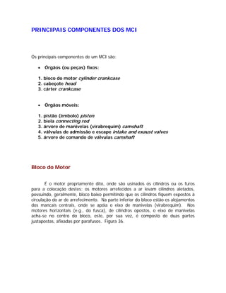 PRINCIPAIS COMPONENTES DOS MCI



Os principais componentes de um MCI são:

   •   Órgãos (ou peças) fixos:

   1. bloco do motor cylinder crankcase
   2. cabeçote head
   3. cárter crankcase


   •   Órgãos móveis:

   1. pistão (êmbolo) piston
   2. biela connecting rod
   3. árvore de manivelas (virabrequim) camshaft
   4. válvulas de admissão e escape intake and exaust valves
   5. árvore de comando de válvulas camshaft




Bloco do Motor


       É o motor propriamente dito, onde são usinados os cilindros ou os furos
para a colocação destes; os motores arrefecidos a ar levam cilindros aletados,
possuindo, geralmente, bloco baixo permitindo que os cilindros fiquem expostos à
circulação do ar de arrefecimento. Na parte inferior do bloco estão os alojamentos
dos mancais centrais, onde se apóia o eixo de manivelas (virabrequim). Nos
motores horizontais (e.g., do fusca), de cilindros opostos, o eixo de manivelas
acha-se no centro do bloco, este, por sua vez, é composto de duas partes
justapostas, afixadas por parafusos. Figura 36.
 