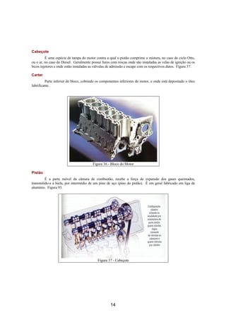 Cabeçote
         É uma espécie de tampa do motor contra a qual o pistão comprime a mistura, no caso do ciclo Otto,
ou o ar, no caso do Diesel. Geralmente possui furos com roscas onde são instaladas as velas de ignição ou os
bicos injetores e onde estão instaladas as válvulas de admissão e escape com os respectivos dutos. Figura 37.

Carter
         Parte inferior do bloco, cobrindo os componentes inferiores do motor, e onde está depositado o óleo
lubrificante.




                                        Figura 36 - Bloco do Motor

Pistão
         É a parte móvel da câmara de combustão, recebe a força de expansão dos gases queimados,
transmitido-a à biela, por intermédio de um pino de aço (pino do pistão). É em geral fabricado em liga de
alumínio. Figura 93.




                                            Figura 37 - Cabeçote




                                                    14
 