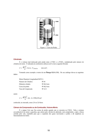 Figura 1 - Curso do Pistão




Cilindrada
         É o volume total deslocado pelo pistão entre o P.M.I. e o P.M.S., multiplicado pelo número de
cilindros do motor. É indicada em centímetros cúbicos (cm³) e tem a seguinte fórmula:
             π .D 2        
         C =        .Curso .N cilindros    (em cm³)
             4             
                           
         Tomando como exemplo o motor de um Ômega GLS (GM). De seu catálogo têm-se os seguintes
dados:


         Motor Dianteiro Longitudinal M.P.F.I.
         Número de Cilindros                  à 04
         Diâmetro cilindro                    à 86,0 mm
         Curso do pistão                      à 86,0 mm
         Taxa de Compressão                   à 9,2:1


assim:
             π .8,6 2      
         C =          .8,6 .4 = 1998,229 cm³
             4             
                           
conhecido, no mercado, como 2.0 ou 2,0 litros


Câmara de Compressão ou de Combustão, Volume Morto
        É o espaço livre que fica acima do pistão quando este se encontra no P.M.S. Nela, a mistura
ar/combustível do motor a gasolina, que entrou pela válvula de admissão, será comprimida e, após a faísca
emitida pela vela, explodirá para que a expansão dos gases movimente o pistão e dê seqüência ao
funcionamento do motor.




                                                        18
 