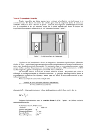 Taxa de Compressão (Relação)
        Relação matemática que indica quantas vezes a mistura ar/combustível ou simplesmente o ar
aspirado (no caso dos diesel) para dentro dos cilindros pelo pistão é comprimido dentro da câmara de
combustão antes que se inicie o processo de queima. Assim, um motor a gasolina que tenha especificada uma
taxa de compressão de 8:1, por exemplo, indica que o volume aspirado para dentro do cilindro foi
comprimido oito vezes antes que a centelha da vela iniciasse a combustão, Figura 3.




                               Figura 3 – Definição de Taxa de Compressão


         Do ponto de vista termodinâmico, a taxa de compressão é diretamente responsável pelo rendimento
térmico do motor. Assim, quanto maior a taxa de compressão, melhor será o aproveitamento energético que o
motor estará fazendo do combustível consumido. Por esse motivo é que os motores diesel consomem menos
que um similar a gasolina: funcionando com taxas de compressão altíssimas (17:1 nos turbodiesel e até 22:1
nos diesel aspirados), geram a mesma potência consumindo menos combustível.
         Há limitações físicas e técnicas para a simples ampliação da taxa. No primeiro caso, ocorre a
dificuldade de obtenção de câmaras de combustão minúsculas. Já o seguinte apresenta restrições quanto às
propriedades do combustível, i.e., técnicas, o quanto cada um “tolera” de compressão antes de se auto-
inflamar (octanagem).
         A taxa de compressão corresponde à relação entre

               Cilindrada do Motor + Volume da Câmara de Combustão
        TC =
                          Volume da Câmara de Combustão


chamando de V a cilindrada do motor e v o volume da câmara de combustão (volume morto), têm-se:

                V+v
        TC =
                 v
         Tomando como exemplo o motor de um Corsa Sedan GL (GM), Figura 4. Do catálogo, obtêm-se
as seguintes informações:

        Motor Transversal M.P.F.I. Gasolina
        Cilindrada               1.6      1600 cm³
        Número de Cilindros      04
        Diâmetro do Cilindro     79,0 mm
        Curso do Pistão          81,5 mm
        Taxa de Compressão       9,4:1




                                                   21
 