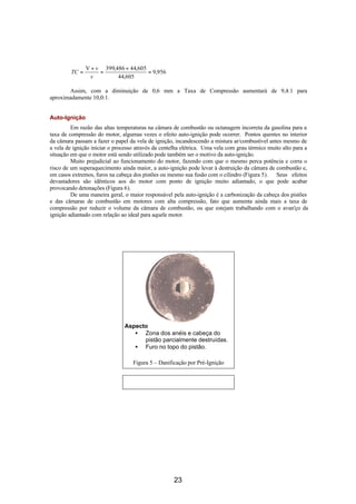 V + v 399,486 + 44,605
         TC =        =                 = 9,956
                  v        44,605

       Assim, com a diminuição de 0,6 mm a Taxa de Compressão aumentará de 9,4:1 para
aproximadamente 10,0:1.


Auto-Ignição
         Em razão das altas temperaturas na câmara de combustão ou octanagem incorreta da gasolina para a
taxa de compressão do motor, algumas vezes o efeito auto-ignição pode ocorrer. Pontos quentes no interior
da câmara passam a fazer o papel da vela de ignição, incandescendo a mistura ar/combustível antes mesmo de
a vela de ignição iniciar o processo através da centelha elétrica. Uma vela com grau térmico muito alto para a
situação em que o motor está sendo utilizado pode também ser o motivo da auto-ignição.
         Muito prejudicial ao funcionamento do motor, fazendo com que o mesmo perca potência e corra o
risco de um superaquecimento ainda maior, a auto-ignição pode levar à destruição da câmara de combustão e,
em casos extremos, furos na cabeça dos pistões ou mesmo sua fusão com o cilindro (Figura 5). Seus efeitos
devastadores são idênticos aos do motor com ponto de ignição muito adiantado, o que pode acabar
provocando detonações (Figura 6).
         De uma maneira geral, o maior responsável pela auto-ignição é a carbonização da cabeça dos pistões
e das câmaras de combustão em motores com alta compressão, fato que aumenta ainda mais a taxa de
compressão por reduzir o volume da câmara de combustão, ou que estejam trabalhando com o avan'ço da
ignição adiantado com relação ao ideal para aquele motor.




                               Aspecto
                                  • Zona dos anéis e cabeça do
                                     pistão parcialmente destruídas.
                                  • Furo no topo do pistão.

                                   Figura 5 – Danificação por Pré-Ignição




                                                    23
 