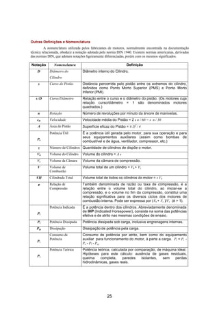 Outras Definições e Nomenclatura
         A nomenclatura utilizada pelos fabricantes de motores, normalmente encontrada na documentação
técnica relacionada, obedece a notação adotada pela norma DIN 1940. Existem normas americanas, derivadas
das normas DIN, que adotam notações ligeiramente diferenciadas, porém com os mesmos significados.

Notação        Nomenclatura                                   Definição
    D       Diâmetro do           Diâmetro interno do Cilindro.
            Cilindro
     s      Curso do Pistão       Distância percorrida pelo pistão entre os extremos do cilindro,
                                  definidos como Ponto Morto Superior (PMS) e Ponto Morto
                                  Inferior (PMI).
   s /D     Curso/Diâmetro        Relação entre o curso e o diâmetro do pistão. (Os motores cuja
                                  relação curso/diâmetro = 1 são denominados motores
                                  quadrados.)
    n       Rotação               Número de revoluções por minuto da árvore de manivelas.
    cm      Velocidade            Velocidade média do Pistão = 2 s n / 60 = s n / 30
    A       Área do Pistão        Superfície eficaz do Pistão = π D2 / 4
            Potência Útil         É a potência útil gerada pelo motor, para sua operação e para
                                  seus equipamentos auxiliares (assim como bombas de
    Pe
                                  combustível e de água, ventilador, compressor, etc.)
     z      Número de Cilindros Quantidade de cilindros de dispõe o motor.
    Vh      Volume do Cilindro    Volume do cilindro = A s
    Vc      Volume da Câmara      Volume da câmara de compressão.
    V       Volume de             Volume total de um cilindro = Vh + Vc
            Combustão
   VH       Cilindrada Total      Volume total de todos os cilindros do motor = z Vh
    ε       Relação de            Também denominada de razão ou taxa de compressão, é a
            Compressão            relação entre o volume total do cilindro, ao iniciar-se a
                                  compressão, e o volume no fim da compressão, constitui uma
                                  relação significativa para os diversos ciclos dos motores de
                                  combustão interna. Pode ser expressa por (Vh + Vc )/Vc (é > 1).
            Potência Indicada     É a potência dentro dos cilindros. Abreviadamente denominada
                                  de IHP (Indicated Horsepower), consiste na soma das potências
    Pi
                                  efetiva e de atrito nas mesmas condições de ensaio.
    Pl      Potência Dissipada    Potência dissipada sob carga, inclusive engrenagens internas.
    Psp     Dissipação            Dissipação de potência pela carga.
            Consumo de            Consumo de potência por atrito, bem como do equipamento
            Potência              auxiliar para funcionamento do motor, à parte a carga. Pr = Pi -
    Pr
                                  Pe - Pl - Psp
            Potência Teórica      Potência teórica, calculada por comparação, de máquina ideal.
                                  Hipóteses para este cálculo: ausência de gases residuais,
    Pv
                                  queima     completa,     paredes   isolantes,  sem    perdas
                                  hidrodinâmicas, gases reais.




                                                  25
 