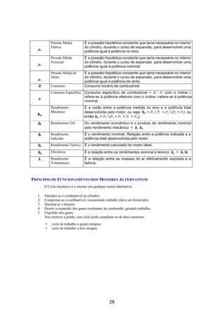 Pressão Média          É a pressão hipotética constante que seria necessária no interior
            Efetiva                do cilindro, durante o curso de expansão, para desenvolver uma
   pe
                                   potência igual à potência no eixo.
            Pressão Média          É a pressão hipotética constante que seria necessária no interior
            Nominal                do cilindro, durante o curso de expansão, para desenvolver uma
   pi
                                   potência igual à potência nominal.
            Pressão Média de       É a pressão hipotética constante que seria necessária no interior
            Atrito                 do cilindro, durante o curso de expansão, para desenvolver uma
   pr
                                   potência igual à potência de atrito.
   B        Consumo                Consumo horário de combustível.
            Consumo Específico Consumo específico de combustível = B / P; com o índice e
                               refere-se à potência efetiva e com o índice i refere-se à potência
   b
                               nominal.
            Rendimento             É a razão entre a potência medida no eixo e a potência total
            Mecânico               desenvolvida pelo motor, ou seja: ηm = Pe / Pi = Pe / (Pe + Pr) ou
  ηm
                                   então η m = Pe / (Pe + Pr + Pl + Psp).
  ηe        Rendimento Útil        Ou rendimento econômico é o produto do rendimento nominal
                                   pelo rendimento mecânico = ηi .ηm
  ηi        Rendimento             É o rendimento nominal. Relação entre a potência indicada e a
            Indicado               potência total desenvolvida pelo motor.
  ηv        Rendimento Teórico É o rendimento calculado do motor ideal.
  ηg        Eficiência             É a relação entre os rendimentos nominal e teórico; η g = η i /ηv.
   λl       Rendimento             É a relação entre as massas de ar efetivamente aspirada e a
            Volumétrico            teórica.



PRINCÍPIO DE FUNCIONAMENTO DOS MOTORES ALTERNATIVOS
        O Ciclo mecânico é o mesmo em qualquer motor alternativo.

  1.    Introduz-se o combustível no cilindro;
  2.    Comprime-se o combustível, consumindo trabalho (deve ser fornecido);
  3.    Queima-se o mesmo;
  4.    Ocorre a expansão dos gases resultantes da combustão, gerando trabalho;
  5.    Expulsão dos gases.
        Nos motores a pistão, este ciclo pode completar-se de duas maneiras:
        •    ciclo de trabalho a quatro tempos;
        •    ciclo de trabalho a dois tempos.




                                                   26
 