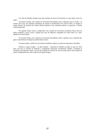 Um ciclo de trabalho estende-se por duas rotações da árvore de manivelas, ou seja, quatro cursos do
pistão.
        No primeiro tempo, com o pistão em movimento descendente, dá-se a admissão, que se verifica, na
maioria dos casos, por aspiração automática da mistura ar-combustível (nos motores Otto), ou apenas ar
(motor Diesel). Na maioria dos motores Diesel modernos, uma ventoinha empurra a carga para o cilindro
(turbocompressão).

         No segundo tempo, ocorre a compressão, com o pistão em movimento ascendente. Pouco antes do
pistão completar o curso, ocorre a ignição por meio de dispositivo adequado (no motor Otto), ou a auto-
ignição (no motor Diesel).

          No Terceiro tempo, com o pistão em movimento descendente, temos a ignição, com a expansão dos
gases e transferência de energia ao pistão (tempo motor).

          No quarto tempo, o pistão em movimento ascendente, empurra os gases de escape para a atmosfera.

        Durante os quatro tempos – ou duas rotações – transmitiu-se trabalho ao pistão só uma vez. Para
fazer com que as válvulas de admissão e escapamento funcionem corretamente, abrindo e fechando as
passagens nos momentos exatos, a árvore de comando de válvulas (ou eixo de cames) gira a meia rotação do
motor, completando uma volta a cada ciclo de quatro tempos.




                                                     27
 