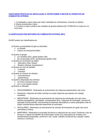 VANTAGENS PRÁTICAS DA INSTALAÇÃO A VAPOR SOBRE O MOTOR ALTERNATIVO DE
COMBUSTÃO INTERNA


      1. A instalação a vapor pode usar maior variedade de combustíveis, incluindo os sólidos;
      2. Menos suscetíveis a vibrar;
      3. A turbina a vapor é prática nas unidades de grande potência (de 147000 kW ou mais) em um
      único eixo.


CLASSIFICAÇÃO DOS MOTORES DE COMBUSTÃO INTERNA (MCI)


Os MCI podem ser classificados em:


   a) Quanto a propriedade do gás na admissão:
       • ar (Diesel)
       • mistura ar-combustível (Otto)

   b) Quanto à ignição
       • por centelha (ICE) [spark ignition (SI)]
       • por compressão (ICO) [compression ignition (CI)]
   c) Quanto ao movimento do pistão
       • Alternativo (Otto, Diesel)
       • Rotativo (Wankel, Quasiturbine)
   d) Quanto ao ciclo de trabalho
       • 2 tempos
       • 4 tempos
   e) Quanto ao número de cilindros
       • monocilíndricos
       • policilíndricos
   f) Quanto à disposição dos cilindros
       • em linha à opostos (boxer)
       • em V à em estrela (radial)
   g) Quanto à utilização

      •   ESTACIONÁRIOS - Destinados ao acionamento de máquinas estacionárias, tais como
      •   Geradores, máquinas de solda, bombas ou outras máquinas que operam em rotação
          constante;
      •   INDUSTRIAIS - Destinados ao acionamento de máquinas de construção civil, tais como
          tratores,carregadeiras, guindastes, compressores de ar, máquinas de mineração, veículos de
          operação fora-de-estrada, acionamento de sistemas hidrostáticos e outras aplicações onde se
          exijam características especiais específicas do acionador;
      •   VEICULARES - Destinados ao acionamento de veículos de transporte em geral, tais como
          caminhões e ônibus;
      •   MARÍTIMOS - Destinados à propulsão de barcos e máquinas de uso naval. Conforme o tipo de
          serviço e o regime de trabalho da embarcação, existe uma vasta gama de modelos com
          características apropriadas, conforme o uso. (Laser, trabalho comercial leve, pesado, médio-
          contínuo e contínuo)




                                                 3
 