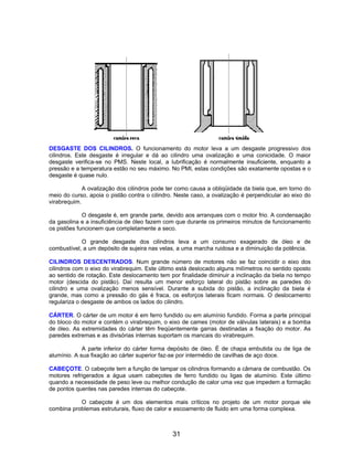 DESGASTE DOS CILINDROS. O funcionamento do motor leva a um desgaste progressivo dos
cilindros. Este desgaste é irregular e dá ao cilindro uma ovalização e uma conicidade. O maior
desgaste verifica-se no PMS. Neste local, a lubrificação é normalmente insuficiente, enquanto a
pressão e a temperatura estão no seu máximo. No PMI, estas condições são exatamente opostas e o
desgaste é quase nulo.

             A ovalização dos cilindros pode ter como causa a obliqüidade da biela que, em torno do
meio do curso, apoia o pistão contra o cilindro. Neste caso, a ovalização é perpendicular ao eixo do
virabrequim.

             O desgaste é, em grande parte, devido aos arranques com o motor frio. A condensação
da gasolina e a insuficiência de óleo fazem com que durante os primeiros minutos de funcionamento
os pistões funcionem que completamente a seco.

            O grande desgaste dos cilindros leva a um consumo exagerado de óleo e de
combustível, a um depósito de sujeira nas velas, a uma marcha ruidosa e a diminuição da potência.

CILINDROS DESCENTRADOS. Num grande número de motores não se faz coincidir o eixo dos
cilindros com o eixo do virabrequim. Este último está deslocado alguns milímetros no sentido oposto
ao sentido de rotação. Este deslocamento tem por finalidade diminuir a inclinação da biela no tempo
motor (descida do pistão). Daí resulta um menor esforço lateral do pistão sobre as paredes do
cilindro e uma ovalização menos sensível. Durante a subida do pistão, a inclinação da biela é
grande, mas como a pressão do gás é fraca, os esforços laterais ficam normais. O deslocamento
regulariza o desgaste de ambos os lados do cilindro.

CÁRTER. O cárter de um motor é em ferro fundido ou em alumínio fundido. Forma a parte principal
do bloco do motor e contém o virabrequim, o eixo de cames (motor de válvulas laterais) e a bomba
de óleo. As extremidades do cárter têm freqüentemente garras destinadas a fixação do motor. As
paredes extremas e as divisórias internas suportam os mancais do virabrequim.

             A parte inferior do cárter forma depósito de óleo. É de chapa embutida ou de liga de
alumínio. A sua fixação ao cárter superior faz-se por intermédio de cavilhas de aço doce.

CABEÇOTE. O cabeçote tem a função de tampar os cilindros formando a câmara de combustão. Os
motores refrigerados a água usam cabeçotes de ferro fundido ou ligas de alumínio. Este último
quando a necessidade de peso leve ou melhor condução de calor uma vez que impedem a formação
de pontos quentes nas paredes internas do cabeçote.

           O cabeçote é um dos elementos mais críticos no projeto de um motor porque ele
combina problemas estruturais, fluxo de calor e escoamento de fluido em uma forma complexa.



                                               31
 