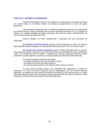 CAPÍTULO 5 - SISTEMA DE DISTRIBUIÇÃO

           Chama-se distribuição o conjunto de elementos que comandam a admissão de mistura
A/C motores Otto) ou ar (motores Diesel) nos cilindros e posteriormente a saída dos gases
queimados.

             São requisitos fundamentais para um sistema de distribuição eficiente, que cada válvula
se mantenha aberta o tempo necessário para uma boa admissão de mistura ou ar), a lavagem do
cilindro, e a completa expulsão dos gases queimados. Que funcione suave e eficientemente nos
mais variados regimes de rotação do motor.

                Pode-se designar um motor especificando a disposição dos seus elementos de
distribuição.

            Os motores de válvulas laterais possuem válvulas dispostas ao lados dos cilindros.
Esta disposição clássica assegura um funcionamento silencioso, assim como uma marcha suave.

            Os motores com válvulas suspensas possuem válvulas colocadas sobre os cilindros.
Esta disposição permite uma forma mais racional da câmara de combustão, favorece a potência do
motor e um rendimento térmico superior. A posição das válvulas suspensas determina melhor
rendimento aos altos regimes e convém aos motores potentes de relação volumétrica elevada.

                As válvulas suspensas podem ser acionadas:
                . por hastes e balancins com eixo de cames no cárter;
                . por balancins com eixo de cames suspenso;
                . por eixo de cames suspenso com impulsos diretos sobre as válvulas.

             As duas últimas soluções exigem uma construção mais dispendiosa. A ligação do
virabrequim e do eixo de cames é feita por meio de engrenagens, por uma corrente (corrente
silenciosa), ou através de uma correia de borracha com arrames de aço (alma de aço). A fixação
direta das válvulas permite obter uma abertura rápida particularmente em regimes muito altos, sendo
reduzida ao mínimo a inércia das peças de movimento alternado.




                                                  37
 