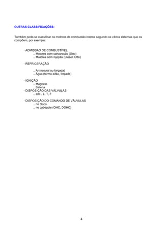 OUTRAS CLASSIFICAÇÕES:


Também pode-se classificar os motores de combustão interna segundo os vários sistemas que os
compõem, por exemplo:


      · ADMISSÃO DE COMBUSTÍVEL
            .. Motores com carburação (Otto)
            .. Motores com injeção (Diesel, Otto)

      · REFRIGERAÇÃO

             .. Ar (natural ou forçada)
             .. Água (termo-sifão, forçada)

      · IGNIÇÃO
             .. Magneto
             .. Bateria
      · DISPOSIÇÃO DAS VÁLVULAS
             .. em I, L, T, F

      · DISPOSIÇÃO DO COMANDO DE VÁLVULAS
            .. no bloco
            .. no cabeçote (OHC, DOHC)




                                                4
 