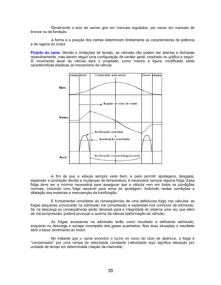 Geralmente o eixo de cames gira em mancais regulados, por vezes em mancais de
bronze ou de fundição.

            A forma e a posição dos cames determinam diretamente as características de potência
e de regime do motor.

Projeto do came. Devido a limitações de tensão, as válvulas não podem ser abertas e fechadas
repentinamente, mas devem seguir uma configuração de caráter geral, mostrado no gráfico a seguir.
O movimento atual da válvula será o projetado, como mostra a figura, modificado pelas
características elásticas do mecanismo da válvula.




            A fim de que a válvula sempre vede bem, e para permitir ajustagens, desgaste,
expansão e contração devido a mudanças de temperatura, é necessária sempre alguma folga. Essa
folga deve ser a mínima necessária para assegurar que a válvula vem em todos as condições
normais, incluindo uma folga razoável para erros de ajustagem. Incluindo nestas condições a
dilatação dos materiais e manutenção da lubrificação.

            É fundamental considerar as conseqüências de uma defeituosa folga nas válvulas: as
folgas pequenas provocarão na admissão má compressão e explosões nos condutos de admissão.
Se na descarga as conseqüências serão danosas para a integridade do sistema uma vez que além
de má compressão, poderá provocar a queima da válvula (deformação da válvula).

             As folgas excessivas na admissão terão como resultado a deficiente admissão,
enquanto na descarga o escape incompleto dos gases queimados. Nas duas situações o resultado
será o baixo rendimento do motor.

            No instante que o came encontra o tucho no inicio do ciclo de abertura, a folga é
“compensada” por uma rampa de velocidade constante (velocidade aqui significa elevação por
unidade de tempo em determinada rotação da manivela).




                                             39
 