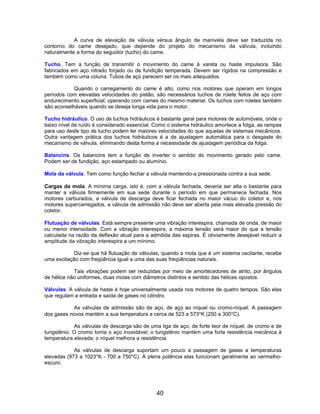 A curva de elevação de válvula vérsus ângulo de manivela deve ser traduzida no
contorno do came desejado, que depende do projeto do mecanismo da válvula, incluindo
naturalmente a forma do seguidor (tucho) do came.

Tucho. Tem a função de transmitir o movimento do came à vareta ou haste impulsora. São
fabricados em aço nitrado forjado ou de fundição temperada. Devem ser rígidos na compressão e
também como uma coluna. Tubos de aço parecem ser os mais adequados.

            Quando o carregamento do came é alto, como nos motores que operam em longos
períodos com elevadas velocidades do pistão, são necessários tuchos de rolete feitos de aço com
endurecimento superficial, operando com cames do mesmo material. Os tuchos com roletes também
são aconselháveis quando se deseja longa vida para o motor.

Tucho hidráulico. O uso de tuchos hidráulicos é bastante geral para motores de automóveis, onde o
baixo nível de ruído é considerado essencial. Como o sistema hidráulico amortece a folga, as rampas
para uso deste tipo de tucho podem ter maiores velocidades do que aquelas de sistemas mecânicos.
Outra vantagem prática dos tuchos hidráulicos é a de ajustagem automática para o desgaste do
mecanismo de válvula, eliminando desta forma a necessidade de ajustagem periódica da folga.

Balancins. Os balancins tem a função de inverter o sentido do movimento gerado pelo came.
Podem ser de fundição, aço estampado ou alumínio.

Mola da válvula. Tem como função fechar a válvula mantendo-a pressionada contra a sua sede.

Cargas da mola. A mínima carga, isto é, com a válvula fechada, deveria ser alta o bastante para
manter a válvula firmemente em sua sede durante o período em que permanece fechada. Nos
motores carburados, a válvula de descarga deve ficar fechada no maior vácuo do coletor e, nos
motores supercarregados, a válvula de admissão não deve ser aberta pela mais elevada pressão do
coletor.

Flutuação de válvulas. Está sempre presente uma vibração interespira, chamada de onda, de maior
ou menor intensidade. Com a vibração interespira, a máxima tensão será maior do que a tensão
calculada na razão da deflexão atual para a admitida das espiras. É obviamente desejável reduzir a
amplitude da vibração interespira a um mínimo.

            Diz-se que há flutuação de válvulas, quando a mola que é um sistema oscilante, recebe
uma excitação com freqüência igual a uma das suas freqüências naturais.

            Tais vibrações podem ser reduzidas por meio de amortecedores de atrito, por ângulos
de hélice não uniformes, duas molas com diâmetros distintos e sentido das hélices opostos.

Válvulas. A válvula de haste é hoje universalmente usada nos motores de quatro tempos. São elas
que regulam a entrada e saída de gases no cilindro.

           As válvulas de admissão são de aço, de aço ao níquel ou cromo-níquel. A passagem
dos gases novos mantém a sua temperatura a cerca de 523 a 573°K (250 a 300°C).

            As válvulas de descarga são de uma liga de aço, de forte teor de níquel, de cromo e de
tungstênio. O cromo torna o aço inoxidável; o tungstênio mantém uma forte resistência mecânica à
temperatura elevada; o níquel melhora a resistência.

            As válvulas de descarga suportam um pouco a passagem de gases a temperaturas
elevadas (973 a 1023°K - 700 a 750°C). À plena potência elas funcionam geralmente ao vermelho-
escuro.




                                              40
 