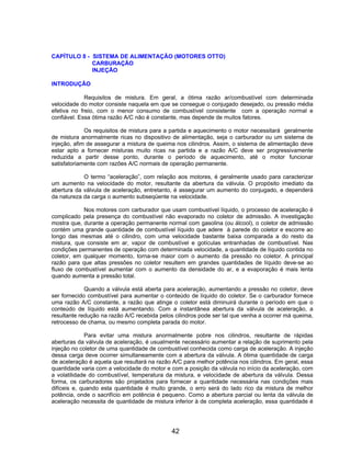 CAPÍTULO 8 - SISTEMA DE ALIMENTAÇÃO (MOTORES OTTO)
             CARBURAÇÃO
             INJEÇÃO

INTRODUÇÃO

             Requisitos de mistura. Em geral, a ótima razão ar/combustível com determinada
velocidade do motor consiste naquela em que se consegue o conjugado desejado, ou pressão média
efetiva no freio, com o menor consumo de combustível consistente com a operação normal e
confiável. Essa ótima razão A/C não é constante, mas depende de muitos fatores.

             Os requisitos de mistura para a partida e aquecimento o motor necessitará geralmente
de mistura anormalmente ricas no dispositivo de alimentação, seja o carburador ou um sistema de
injeção, afim de assegurar a mistura de queima nos cilindros. Assim, o sistema de alimentação deve
estar apto a fornecer misturas muito ricas na partida e a razão A/C deve ser progressivamente
reduzida a partir desse ponto, durante o período de aquecimento, até o motor funcionar
satisfatoriamente com razões A/C normais de operação permanente.

            O termo “aceleração”, com relação aos motores, é geralmente usado para caracterizar
um aumento na velocidade do motor, resultante da abertura da válvula. O propósito imediato da
abertura da válvula de aceleração, entretanto, é assegurar um aumento do conjugado, e dependerá
da natureza da carga o aumento subseqüente na velocidade.

            Nos motores com carburador que usam combustível líquido, o processo de aceleração é
complicado pela presença do combustível não evaporado no coletor de admissão. A investigação
mostra que, durante a operação permanente normal com gasolina (ou álcool), o coletor de admissão
contém uma grande quantidade de combustível líquido que adere à parede do coletor e escorre ao
longo das mesmas até o cilindro, com uma velocidade bastante baixa comparada a do resto da
mistura, que consiste em ar, vapor de combustível e gotículas entranhadas de combustível. Nas
condições permanentes de operação com determinada velocidade, a quantidade de líquido contida no
coletor, em qualquer momento, torna-se maior com o aumento da pressão no coletor. A principal
razão para que altas pressões no coletor resultem em grandes quantidades de líquido deve-se ao
fluxo de combustível aumentar com o aumento da densidade do ar, e a evaporação é mais lenta
quando aumenta a pressão total.

             Quando a válvula está aberta para aceleração, aumentando a pressão no coletor, deve
ser fornecido combustível para aumentar o conteúdo de líquido do coletor. Se o carburador fornece
uma razão A/C constante, a razão que atinge o coletor está diminuirá durante o período em que o
conteúdo de líquido está aumentando. Com a instantânea abertura da válvula de aceleração, a
resultante redução na razão A/C recebida pelos cilindros pode ser tal que venha a ocorrer má queima,
retrocesso de chama, ou mesmo completa parada do motor.

             Para evitar uma mistura anormalmente pobre nos cilindros, resultante de rápidas
aberturas da válvula de aceleração, é usualmente necessário aumentar a relação de suprimento pela
injeção no coletor de uma quantidade de combustível conhecida como carga de aceleração. A injeção
dessa carga deve ocorrer simultaneamente com a abertura da válvula. A ótima quantidade de carga
de aceleração é aquela que resultará na razão A/C para melhor potência nos cilindros. Em geral, essa
quantidade varia com a velocidade do motor e com a posição da válvula no início da aceleração, com
a volatilidade do combustível, temperatura da mistura, e velocidade de abertura da válvula. Dessa
forma, os carburadores são projetados para fornecer a quantidade necessária nas condições mais
difíceis e, quando esta quantidade é muito grande, o erro será do lado rico da mistura de melhor
potência, onde o sacrifício em potência é pequeno. Como a abertura parcial ou lenta da válvula de
aceleração necessita de quantidade de mistura inferior à de completa aceleração, essa quantidade é




                                             42
 