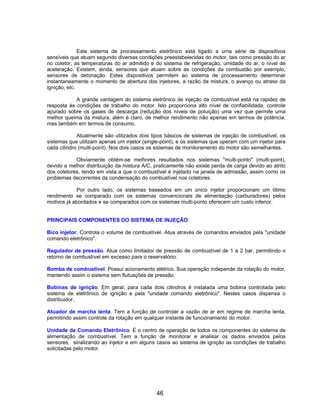 Este sistema de processamento eletrônico está ligado a uma série de dispositivos
sensíveis que atuam segundo diversas condições preestabelecidas do motor, tais como pressão do ar
no coletor, as temperaturas do ar admitido e do sistema de refrigeração, umidade do ar, o nível de
aceleração. Existem, ainda, sensores que atuam sobre as condições da combustão por exemplo,
sensores de detonação. Estes dispositivos permitem ao sistema de processamento determinar
instantaneamente o momento de abertura dos injetores, a razão da mistura, o avanço ou atraso da
ignição, etc.

            A grande vantagem do sistema eletrônico de injeção de combustível está na rapidez de
resposta às condições de trabalho do motor. Isto proporciona alto nível de confiabilidade, controle
apurado sobre os gases de descarga (redução dos níveis de poluição) uma vez que permite uma
melhor queima da mistura, além é claro, de melhor rendimento não apenas em termos de potência,
mas também em termos de consumo.

             Atualmente são utilizados dois tipos básicos de sistemas de injeção de combustível: os
sistemas que utilizam apenas um injetor (single-point), e os sistemas que operam com um injetor para
cada cilindro (multi-point). Nos dois casos os sistemas de monitoramento do motor são semelhantes.

            Obviamente obtém-se melhores resultados nos sistemas "multi-ponto" (multi-point),
devido a melhor distribuição da mistura A/C, praticamente não existe perda de carga devido ao atrito
dos coletores, tendo em vista a que o combustível é injetado na janela de admissão, assim como os
problemas decorrentes da condensação do combustível nos coletores.

             Por outro lado, os sistemas baseados em um único injetor proporcionam um ótimo
rendimento se comparado com os sistemas convencionais de alimentação (carburadores) pelos
motivos já abordados e se comparados com os sistemas multi-ponto oferecem um custo inferior.


PRINCIPAIS COMPONENTES DO SISTEMA DE INJEÇÃO

Bico injetor. Controla o volume de combustível. Atua através de comandos enviados pela "unidade
comando eletrônico".

Regulador de pressão. Atua como limitador de pressão de combustível de 1 a 2 bar, permitindo o
retorno de combustível em excesso para o reservatório.

Bomba de combustível. Possui acionamento elétrico. Sua operação independe da rotação do motor,
mantendo assim o sistema sem flutuações de pressão.

Bobinas de ignição. Em geral, para cada dois cilindros é instalada uma bobina controlada pelo
sistema de eletrônico de ignição e pela "unidade comando eletrônico". Nestes casos dispensa o
distribuidor.

Atuador de marcha lenta. Tem a função de controlar a vazão de ar em regime de marcha lenta,
permitindo assim controle da rotação em qualquer instante de funcionamento do motor.

Unidade de Comando Eletrônico. É o centro de operação de todos os componentes do sistema de
alimentação de combustível. Tem a função de monitorar e analisar os dados enviados pelos
sensores, sinalizando ao injetor e em alguns casos ao sistema de ignição as condições de trabalho
solicitadas pelo motor.




                                             46
 