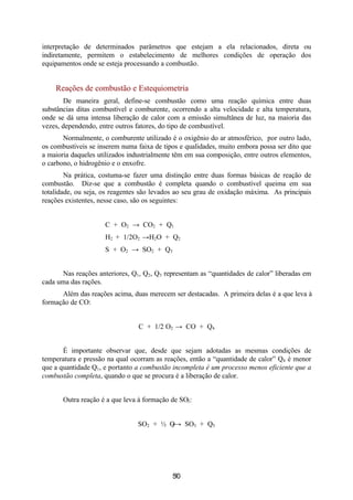 interpretação de determinados parâmetros que estejam a ela relacionados, direta ou
indiretamente, permitem o estabelecimento de melhores condições de operação dos
equipamentos onde se esteja processando a combustão.


    Reações de combustão e Estequiometria
       De maneira geral, define-se combustão como uma reação química entre duas
substâncias ditas combustível e comburente, ocorrendo a alta velocidade e alta temperatura,
onde se dá uma intensa liberação de calor com a emissão simultânea de luz, na maioria das
vezes, dependendo, entre outros fatores, do tipo de combustível.
       Normalmente, o comburente utilizado é o oxigênio do ar atmosférico, por outro lado,
os combustíveis se inserem numa faixa de tipos e qualidades, muito embora possa ser dito que
a maioria daqueles utilizados industrialmente têm em sua composição, entre outros elementos,
o carbono, o hidrogênio e o enxofre.
        Na prática, costuma-se fazer uma distinção entre duas formas básicas de reação de
combustão. Diz-se que a combustão é completa quando o combustível queima em sua
totalidade, ou seja, os reagentes são levados ao seu grau de oxidação máxima. As principais
reações existentes, nesse caso, são os seguintes:


                     C + O2 → CO2 + Q1
                     H2 + 1/2O2 →H2O + Q2
                     S + O2 → SO2 + Q3


      Nas reações anteriores, Q1, Q2, Q3 representam as “quantidades de calor” liberadas em
cada uma das rações.
      Além das reações acima, duas merecem ser destacadas. A primeira delas é a que leva à
formação de CO:


                                C + 1/2 O2 → CO + Q4


       É importante observar que, desde que sejam adotadas as mesmas condições de
temperatura e pressão na qual ocorram as reações, então a “quantidade de calor” Q4 é menor
que a quantidade Q1, e portanto a combustão incompleta é um processo menos eficiente que a
combustão completa, quando o que se procura é a liberação de calor.


       Outra reação é a que leva à formação de SO3:


                                SO2 + 1⁄2 O→ SO3 + Q5
                                          2




                                            50
                                             6
 