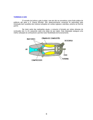 TURBINAS A GÁS

            O conceito de turbina a gás é antigo, mas ele não se concretizou como fonte prática de
potência até após a II. Guerra Mundial. Seu desenvolvimento comercial foi estimulado pela
introdução bem sucedida dos motores turbojatos em aviões ingleses e alemães, próximo ao final da
guerra.

             Na maior parte das realizações atuais, o conjunto é formado por várias câmaras de
combustão (de 2 a 6), possuindo cada uma delas de seu injetor. Esta disposição assegura uma
melhor utilização do combustível e permite maior flexibilidade de funcionamento.




                                             6
 