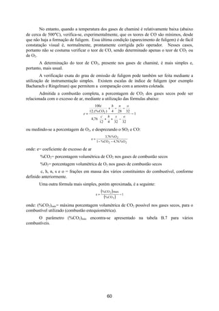 No entanto, quando a temperatura dos gases de chaminé é relativamente baixa (abaixo
de cerca de 500°C), verifica-se, experimentalmente, que os teores de CO são mínimos, desde
que não haja a formação de fuligem. Essa última condição (aparecimento de fuligem) é de fácil
constatação visual é, normalmente, prontamente corrigida pelo operador. Nesses casos,
portanto não se costuma verificar o teor de CO, sendo determinado apenas o teor de CO2 ou
de O2.
       A determinação do teor de CO2, presente nos gases de chaminé, é mais simples e,
portanto, mais usual.
        A verificação exata do grau de emissão de fuligem pode também ser feita mediante a
utilização de instrumentação simples. Existem escalas de índice de fuligem (por exemplo
Bacharach e Ringelman) que permitem a comparação com a amostra coletada.
        Admitida a combustão completa, a porcentagem de CO2 dos gases secos pode ser
relacionada com o excesso de ar, mediante a utilização das fórmulas abaixo:
                                      100c     h n   o
                                              + −  −
                                   12.(% CO2 ) 4 28 32
                                e=                     −1
                                         c h   s  o
                                    4,76 + +     − 
                                         12 4 32 32 

ou medindo-se a porcentagem de O2, e desprezando o SO2 e CO:
                                                3,76.% O 2
                                    e=
                                         1 − % CO 2 − 4,76.% O 2

onde: e= coeficiente de excesso de ar
        %CO2= porcentagem volumétrica de CO2 nos gases de combustão secos
        %O2= porcentagem volumétrica de O2 nos gases de combustão secos
        c, h, n, s e o = frações em massa dos vários constituintes do combustível, conforme
definido anteriormente.
       Uma outra fórmula mais simples, porém aproximada, é a seguinte:
                                              ( % CO 2 ) max
                                         e=                  −1
                                                 ( % CO 2 )
onde: (%CO2)máx= máxima porcentagem volumétrica de CO2 possível nos gases secos, para o
combustível utilizado (combustão estequiométrica).
      O parâmetro (%CO2)máx encontra-se apresentado na tabela B.7 para vários
combustíveis.




                                                  60
 