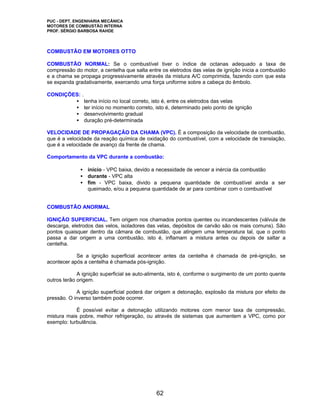 PUC - DEPT. ENGENHARIA MECÂNICA
MOTORES DE COMBUSTÃO INTERNA
PROF. SÉRGIO BARBOSA RAHDE




COMBUSTÃO EM MOTORES OTTO

COMBUSTÃO NORMAL: Se o combustível tiver o índice de octanas adequado a taxa de
compressão do motor, a centelha que salta entre os eletrodos das velas de ignição inicia a combustão
e a chama se propaga progressivamente através da mistura A/C comprimida, fazendo com que esta
se expanda gradativamente, exercendo uma força uniforme sobre a cabeça do êmbolo.

CONDIÇÕES: .
        • tenha início no local correto, isto é, entre os eletrodos das velas
        • ter início no momento correto, isto é, determinado pelo ponto de ignição
        • desenvolvimento gradual
        • duração pré-determinada

VELOCIDADE DE PROPAGAÇÃO DA CHAMA (VPC). É a composição da velocidade de combustão,
que é a velocidade da reação química de oxidação do combustível, com a velocidade de translação,
que é a velocidade de avanço da frente de chama.

Comportamento da VPC durante a combustão:

              • início - VPC baixa, devido a necessidade de vencer a inércia da combustão
              • durante - VPC alta
              • fim - VPC baixa, divido a pequena quantidade de combustível ainda a ser
                queimado, e/ou a pequena quantidade de ar para combinar com o combustível


COMBUSTÃO ANORMAL

IGNIÇÃO SUPERFICIAL. Tem origem nos chamados pontos quentes ou incandescentes (válvula de
descarga, eletrodos das velos, isoladores das velas, depósitos de carvão são os mais comuns). São
pontos quaisquer dentro da câmara de combustão, que atingem uma temperatura tal, que o ponto
passa a dar origem a uma combustão, isto é, inflamam a mistura antes ou depois de saltar a
centelha.

            Se a ignição superficial acontecer antes da centelha é chamada de pré-ignição, se
acontecer após a centelha é chamada pós-ignição.

             A ignição superficial se auto-alimenta, isto é, conforme o surgimento de um ponto quente
outros terão origem.

            A ignição superficial poderá dar origem a detonação, explosão da mistura por efeito de
pressão. O inverso também pode ocorrer.

            É possível evitar a detonação utilizando motores com menor taxa de compressão,
mistura mais pobre, melhor refrigeração, ou através de sistemas que aumentem a VPC, como por
exemplo: turbulência.




                                              62
 