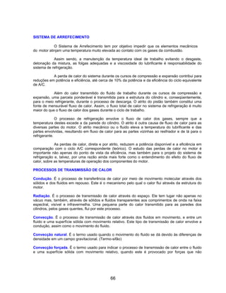 SISTEMA DE ARREFECIMENTO

            O Sistema de Arrefecimento tem por objetivo impedir que os elementos mecânicos
do motor atinjam uma temperatura muito elevada ao contato com os gases da combustão.

            Assim sendo, a manutenção da temperatura ideal de trabalho evitando o desgaste,
detonação da mistura, as folgas adequadas e a viscosidade do lubrificante é responsabilidade do
sistema de refrigeração.

           A perda de calor do sistema durante os cursos de compressão e expansão contribui para
reduções em potência e eficiência, até cerca de 10% da potência e da eficiência do ciclo equivalente
de A/C.

            Além do calor transmitido do fluido de trabalho durante os cursos de compressão e
expansão, uma parcela ponderável é transmitida para a estrutura do cilindro e, conseqüentemente,
para o meio refrigerante, durante o processo de descarga. O atrito do pistão também constitui uma
fonte de mensurável fluxo de calor. Assim, o fluxo total de calor no sistema de refrigeração é muito
maior do que o fluxo de calor dos gases durante o ciclo de trabalho.

              O processo de refrigeração envolve o fluxo de calor dos gases, sempre que a
temperatura destes excede a da parede do cilindro. O atrito é outra causa de fluxo de calor para as
diversas partes do motor. O atrito mecânico ou o fluido eleva a temperatura do lubrificante e das
partes envolvidas, resultando em fluxo de calor para as partes vizinhas ao resfriador e de lá para o
refrigerante.

             As perdas de calor, direta e por atrito, reduzem a potência disponível e a eficiência em
comparação com o ciclo A/C correspondente (teórico). O estudo das perdas de calor no motor é
importante não apenas do ponto de vista da eficiência, mas também para o projeto do sistema de
refrigeração e, talvez, por uma razão ainda mais forte como o entendimento do efeito do fluxo de
calor, sobre as temperaturas de operação dos componentes do motor.

PROCESSOS DE TRANSMISSÃO DE CALOR

Condução. É o processo de transferência de calor por meio de movimento molecular através dos
sólidos e dos fluidos em repouso. Este é o mecanismo pelo qual o calor flui através da estrutura do
motor.

Radiação. É o processo de transmissão de calor através do espaço. Ele tem lugar não apenas no
vácuo mas, também, através de sólidos e fluidos transparentes aos comprimentos de onda na faixa
espectral, visível e infravermelha. Uma pequena parte do calor transmitido para as paredes dos
cilindros, pelos gases quentes, flui por este processo.

Convecção. É o processo de transmissão de calor através dos fluidos em movimento, e entre um
fluido e uma superfície sólida com movimento relativo. Este tipo de transmissão de calor envolve a
condução, assim como o movimento do fluido.

Convecção natural. É o termo usado quando o movimento do fluido se dá devido às diferenças de
densidade em um campo gravitacional. (Termo-sifão)

Convecção forçada. É o termo usado para indicar o processo de transmissão de calor entre o fluido
e uma superfície sólida com movimento relativo, quando este é provocado por forças que não




                                              66
 