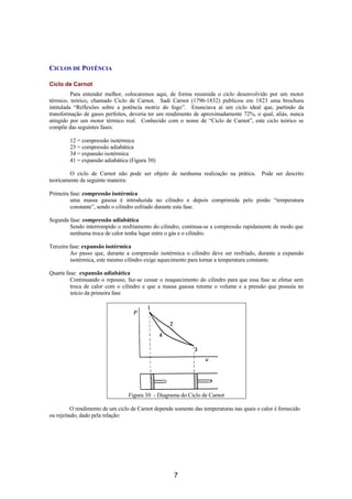 CICLOS DE POTÊNCIA

Ciclo de Carnot
          Para entender melhor, colocaremos aqui, de forma resumida o ciclo desenvolvido por um motor
térmico, teórico, chamado Ciclo de Carnot. Sadi Carnot (1796-1832) publicou em 1823 uma brochura
intitulada “Reflexões sobre a potência motriz do fogo”. Enunciava aí um ciclo ideal que, partindo da
transformação de gases perfeitos, deveria ter um rendimento de aproximadamente 72%, o qual, aliás, nunca
atingido por um motor térmico real. Conhecido com o nome de “Ciclo de Carnot”, este ciclo teórico se
compõe das seguintes fases:

        12 = compressão isotérmica
        23 = compressão adiabática
        34 = expansão isotérmica
        41 = expansão adiabática (Figura 30)

        O ciclo de Carnot não pode ser objeto de nenhuma realização na prática.           Pode ser descrito
teoricamente da seguinte maneira:

Primeira fase: compressão isotérmica
         uma massa gasosa é introduzida no cilindro e depois comprimida pelo pistão “temperatura
         constante”, sendo o cilindro esfriado durante esta fase.

Segunda fase: compressão adiabática
        Sendo interrompido o resfriamento do cilindro, continua-se a compressão rapidamente de modo que
        nenhuma troca de calor tenha lugar entre o gás e o cilindro.

Terceira fase: expansão isotérmica
         Ao passo que, durante a compressão isotérmica o cilindro deve ser resfriado, durante a expansão
         isotérmica, este mesmo cilindro exige aquecimento para tornar a temperatura constante.

Quarta fase: expansão adiabática
         Continuando o repouso, faz-se cessar o reaquecimento do cilindro para que essa fase se efetue sem
         troca de calor com o cilindro e que a massa gasosa retome o volume e a pressão que possuía no
         início da primeira fase




                                 Figura 30 - Diagrama do Ciclo de Carnot

          O rendimento de um ciclo de Carnot depende somente das temperaturas nas quais o calor é fornecido
ou rejeitado, dado pela relação:




                                                     7
 