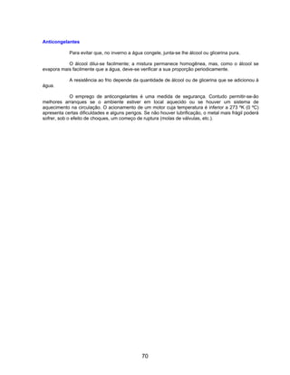 Anticongelantes

            Para evitar que, no inverno a água congele, junta-se lhe álcool ou glicerina pura.

           O álcool dilui-se facilmente; a mistura permanece homogênea, mas, como o álcool se
evapora mais facilmente que a água, deve-se verificar a sua proporção periodicamente.

            A resistência ao frio depende da quantidade de álcool ou de glicerina que se adicionou à
água.

             O emprego de anticongelantes é uma medida de segurança. Contudo permitir-se-ão
melhores arranques se o ambiente estiver em local aquecido ou se houver um sistema de
aquecimento na circulação. O acionamento de um motor cuja temperatura é inferior a 273 ºK (0 ºC)
apresenta certas dificuldades e alguns perigos. Se não houver lubrificação, o metal mais frágil poderá
sofrer, sob o efeito de choques, um começo de ruptura (molas de válvulas, etc.).




                                              70
 