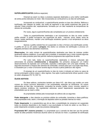 SUPERLUBRIFICANTES (Aditivos especiais)

            Chamam-se assim os óleos e produtos especiais destinados a uma melhor lubrificação
de certos pontos delicados do motor. São incorporados ao combustível ou ao óleo de lubrificação.

             Incorporado ao combustível, o superlubrificante penetra no topo dos cilindros. Melhora a
lubrificação das cabeças do pistão, dos anéis de segmento e das partes superiores das guias de
válvulas. Estes produtos são, especialmente, formados por um óleo resistente às temperaturas da
câmara de combustão.

            Por vezes, alguns superlubrificantes são completados por um produto antidetonante.

             Todos os superlubrificantes destinados a ser incorporados no óleo do motor contêm
grafita coloidal. A grafita incrusta-se nas superfícies de atrito, mancais, pinos, bielas, eixos de
cames; nestes elementos, mantêm uma lubrificação excelente quando a sua temperatura se eleva
exageradamente.

            Apenas a grafita coloidal fica em suspensão no óleo e fornece uma lubrificação correta.
A grafita em pó ou em pasta é perigosa. Ela obstrui os condutos de lubrificação e provoca um
desgaste prematuro dos elementos mecânicos.

Observações. Um certo número de superlubrificantes destinados aos óleos de motores contêm
igualmente aditivos metálicos. A sua ação não é imediata; é necessário que o motor durante algumas
horas com estes produtos para lhes permitir melhoria progressiva das superfícies de atrito.

            Por outro lado, todos os superlubrificantes destinados à mistura carburada são
adicionados de produtos antidetonantes e decapantes. Os primeiros asseguram um melhor
desenvolvimento da explosão (ver combustão, explosão e detonação); tem uma ação imediata. Os
segundos favorecem a limpeza das câmaras de combustão; contudo para que a sua ação seja eficaz,
é necessário por o motor a funcionar durante alguns minutos a plena potência e alto regime.

              O emprego de um superlubrificante no óleo do motor é indicado em todos os casos de
serviço prolongado a plena carga e altos regimes. Sua ação é particularmente eficaz quando o óleo
do cárter ultrapassa 373 °K (100 °C)

ÓLEOS ADITIVOS

            Os óleos aditivos, conhecidos também por óleos H.D., são óleos que contêm um certo
número de corpos químicos destinados a dar propriedades especiais ao lubrificante. Os corpos
adicionados ao óleo são, normalmente, compostos de enxofre, grafita, cromo, chumbo, estanho e
alguns produtos sintéticos. Os ingredientes adicionais variam dependendo especialmente das
propriedades que se visam a obter.

            As propriedades obtidas pela incorporação de aditivos são as seguintes:

Poder detergente: o óleo dissolve os produtos sólidos de combustão, borrachas e óleos grafíticos;
esta propriedade evita, assim, a formação de depósitos sobre as paredes internas do motor;

Poder dispersante: é a característica que dá ao óleo a possibilidade de conservar em suspensão
todos os produtos dissolvidos e de impedir a sua acumulação no fundo do cárter ou nos filtros; o
poder dispersante completa a ação dos produtos detergentes;

Propriedade M.P. (máxima pressão): é a propriedade que a camada de óleo tem que lhe permite
resistir às altas pressões mecânicas atuando sobre os mancais do motor; a qualidade de lubrificação




                                              73
 
