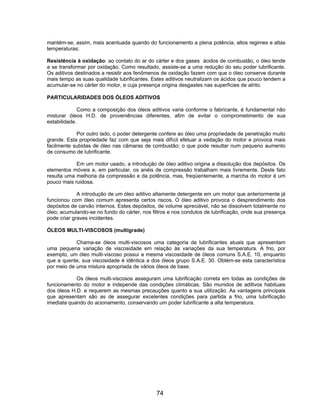 mantém-se, assim, mais acentuada quando do funcionamento a plena potência, altos regimes e altas
temperaturas;

Resistência à oxidação: ao contato do ar do cárter e dos gases ácidos de combustão, o óleo tende
a se transformar por oxidação. Como resultado, assiste-se a uma redução do seu poder lubrificante.
Os aditivos destinados a resistir aos fenômenos de oxidação fazem com que o óleo conserve durante
mais tempo as suas qualidade lubrificantes. Estes aditivos neutralizam os ácidos que pouco tendem a
acumular-se no cárter do motor, e cuja presença origina desgastes nas superfícies de atrito.

PARTICULARIDADES DOS ÓLEOS ADITIVOS

              Como a composição dos óleos aditivos varia conforme o fabricante, é fundamental não
misturar óleos H.D. de proveniências diferentes, afim de evitar o comprometimento de sua
estabilidade.

            Por outro lado, o poder detergente confere ao óleo uma propriedade de penetração muito
grande. Esta propriedade faz com que seja mais difícil efetuar a vedação do motor e provoca mais
facilmente subidas de óleo nas câmaras de combustão; o que pode resultar num pequeno aumento
de consumo de lubrificante.

            Em um motor usado, a introdução de óleo aditivo origina a dissolução dos depósitos. Os
elementos móveis e, em particular, os anéis de compressão trabalham mais livremente. Deste fato
resulta uma melhoria da compressão e da potência, mas, freqüentemente, a marcha do motor é um
pouco mais ruidosa.

             A introdução de um óleo aditivo altamente detergente em um motor que anteriormente já
funcionou com óleo comum apresenta certos riscos. O óleo aditivo provoca o desprendimento dos
depósitos de carvão internos. Estes depósitos, de volume apreciável, não se dissolvem totalmente no
óleo; acumulando-se no fundo do cárter, nos filtros e nos condutos de lubrificação, onde sua presença
pode criar graves incidentes.

ÓLEOS MULTI-VISCOSOS (multigrade)

            Chama-se óleos multi-viscosos uma categoria de lubrificantes atuais que apresentam
uma pequena variação de viscosidade em relação às variações da sua temperatura. A frio, por
exemplo, um óleo multi-viscoso possui a mesma viscosidade de óleos comuns S.A.E. 10, enquanto
que a quente, sua viscosidade é idêntica a dos óleos grupo S.A.E. 30. Obtém-se esta característica
por meio de uma mistura apropriada de vários óleos de base.

            Os óleos multi-viscosos asseguram uma lubrificação correta em todas as condições de
funcionamento do motor e independe das condições climáticas. São munidos de aditivos habituais
dos óleos H.D. e requerem as mesmas precauções quanto a sua utilização. As vantagens principais
que apresentam são as de assegurar excelentes condições para partida a frio, uma lubrificação
imediata quando do acionamento, conservando um poder lubrificante a alta temperatura.




                                              74
 