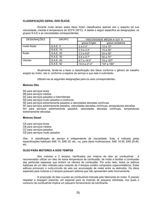 CLASSIFICAÇÃO GERAL DOS ÓLEOS

            Durante muito tempo estes óleos foram classificados apenas sob o aspecto da sua
viscosidade, medida à temperatura de 323°K (50°C). A tabela a seguir especifica as designações, os
grupos S.A.E e as viscosidades correspondentes.

   DESIGNAÇÕES                   GRUPO                  VISCOSIDADE MÉDIA A 323° K
                                                     graus Engler     graus centistock
muito fluido              S.A.E. 5                2 a 2.3°        12 a 15°
                          S.A.E. 10               2.3 a 3.3°      15 a 24°
fluido                    S.A.E. 20               3.3 a 6.6°      24 a 50°
                          S.A.E. 30               6.6 a 9.7°      50 a 74°
viscoso                   S.A.E. 40               9.7 a 14.0°     74 a 107°
                          S.A.E. 50               14.0 a 21.0°    107 a 160°

            Atualmente, tende-se a fazer a classificação dos óleos conforme o gênero de trabalho
exigido ao motor, isto é, conforme a espécie de serviço a que este é submetido.

               Utilizam-se as seguintes designações para os usos correspondentes:

Motores Otto

SA para serviços leves
SB para serviços médios
SC para serviços pesados e intermitentes
SD para serviços muito pesados e contínuos
SE para serviços extremamente pesados a velocidades elevadas contínuas
SF para serviços extremamente pesados, velocidades elevadas contínuas, temperaturas elevadas
SH para serviços extremamente pesados, velocidades elevadas contínuas, temperaturas
extremamente elevadas

Motores Diesel

CA para serviços leves
CB para serviços médios
CC para serviços pesados
CD para serviços muito pesados

Obs.: A classificação de serviço é independente da viscosidade. Esta, é indicada pelas
especificações habituais SAE 10, SAE 20, etc., ou, para óleos multiviscosos, SAE 10-30, SAE 20-40,
etc.

ÓLEO PARA MOTORES A DOIS TEMPOS

             Nos motores a 2 tempos, lubrificados por mistura de óleo ao combustível, é
recomendado utilizar um óleo de baixa temperatura de combustão, de modo a facilitar a combustão
das partículas espessas que entram na câmara de combustão. Por outro lado, todos os aditivos
habituais de um óleo indicado para motores de 4 tempos contém compostos organometálicos. Estes
aditivos provocam o curto-circuito da vela por acumulação de metal entre os eletrodos. Os óleos
especiais para motores a 2 tempos possuem aditivos que não apresentam este inconveniente.

            A proporção do óleo a juntar ao combustível indicada pelo fabricante do motor. É preciso
respeitar a dosagem prescrita, em especial para os motores de pequena cilindrada, nos quais o
consumo de combustível implica um pequeno fornecimento de lubrificante.


                                               75
 