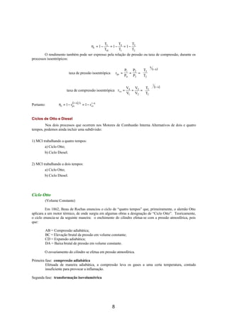 TL        T       T
                                               = 1− 4 = 1− 3
                                               ηt = 1 −
                                            TH        T1      T2
        O rendimento também pode ser expresso pela relação de pressão ou taxa de compressão, durante os
processos isoentrópicos:

                                                                                     k
                                                                      P1 P2  T3        (1− k )
                           taxa de pressão isoentrópica       rps   =   =  = 
                                                                      P4 P3  T2 

                                                                                          1
                                                              V   V  T  (1− k )
                         taxa de compressão isoentrópica rvs = 4 = 3 =  3 
                                                              V1 V2  T2 


                 η t = 1 − rps )
                            (1− k   k          1−
Portanto:                               = 1 − rvs k


Ciclos de Otto e Diesel
        Nos dois processos que ocorrem nos Motores de Combustão Interna Alternativos de dois e quatro
tempos, podemos ainda incluir uma subdivisão:


1) MCI trabalhando a quatro tempos:
        a) Ciclo Otto;
        b) Ciclo Diesel.


2) MCI trabalhando a dois tempos:
        a) Ciclo Otto;
        b) Ciclo Diesel.




Ciclo Otto
        (Volume Constante)

         Em 1862, Beau de Rochas enunciou o ciclo de “quatro tempos” que, primeiramente, o alemão Otto
aplicara a um motor térmico, de onde surgiu em algumas obras a designação de “Ciclo Otto”. Teoricamente,
o ciclo enuncia-se da seguinte maneira: o enchimento do cilindro efetua-se com a pressão atmosférica, pois
que:

        AB = Compressão adiabática;
        BC = Elevação brutal da pressão em volume constante;
        CD = Expansão adiabática;
        DA = Baixa brutal de pressão em volume constante.

        O esvaziamento do cilindro se efetua em pressão atmosférica.

Primeira fase: compressão adiabática
         Efetuada de maneira adiabática, a compressão leva os gases a uma certa temperatura, contudo
         insuficiente para provocar a inflamação.

Segunda fase: transformação isovolumétrica




                                                          8
 