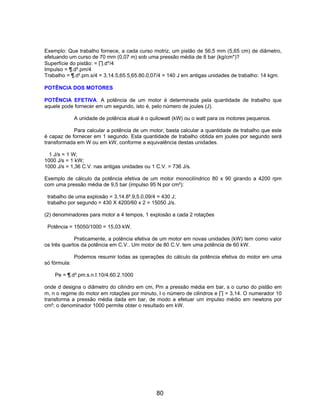 Exemplo: Que trabalho fornece, a cada curso motriz, um pistão de 56,5 mm (5,65 cm) de diâmetro,
efetuando um curso de 70 mm (0,07 m) sob uma pressão média de 8 bar (kg/cm*)?
Superfície do pistão: = ∏.d*/4
Impulso = ¶.d².pm/4
Trabalho = ¶.d².pm.s/4 = 3,14.5,65.5,65.80.0,07/4 = 140 J em antigas unidades de trabalho: 14 kgm.

POTÊNCIA DOS MOTORES

POTÊNCIA EFETIVA. A potência de um motor é determinada pela quantidade de trabalho que
aquele pode fornecer em um segundo, isto é, pelo número de joules (J).

              A unidade de potência atual é o quilowatt (kW) ou o watt para os motores pequenos.

            Para calcular a potência de um motor, basta calcular a quantidade de trabalho que este
é capaz de fornecer em 1 segundo. Esta quantidade de trabalho obtida em joules por segundo será
transformada em W ou em kW, conforme a equivalência destas unidades.

  1 J/s = 1 W;
1000 J/s = 1 kW;
1000 J/s = 1,36 C.V. nas antigas unidades ou 1 C.V. = 736 J/s.

Exemplo de cálculo da potência efetiva de um motor monocilíndrico 80 x 90 girando a 4200 rpm
com uma pressão média de 9,5 bar (impulso 95 N por cm²):

 trabalho de uma explosão = 3,14.8².9,5.0,09/4 = 430 J;
 trabalho por segundo = 430 X 4200/60 x 2 = 15050 J/s.

(2) denominadores para motor a 4 tempos, 1 explosão a cada 2 rotações

 Potência = 15050/1000 = 15,03 kW.

             Praticamente, a potência efetiva de um motor em novas unidades (kW) tem como valor
os três quartos da potência em C.V.. Um motor de 80 C.V. tem uma potência de 60 kW.

              Podemos resumir todas as operações do cálculo da potência efetiva do motor em uma
só fórmula:

    Pe = ¶.d².pm.s.n.I.10/4.60.2.1000

onde d designa o diâmetro do cilindro em cm, Pm a pressão média em bar, s o curso do pistão em
m, n o regime do motor em rotações por minuto, I o número de cilindros e ∏ = 3,14. O numerador 10
transforma a pressão média dada em bar, de modo a efetuar um impulso médio em newtons por
cm²; o denominador 1000 permite obter o resultado em kW.




                                                80
 