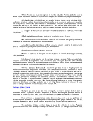 O freio Froude não atua nos regimes de marcha reduzida. Permite, portanto, parar o
motor, e pô-lo novamente em marcha, conservando sempre uma determinada posição da frenagem.

             O freio elétrico é constituído por um simples dínamo fixado a uma estrutura rígida.
Mede-se a tensão e o débito da corrente produzida; deduz-se o número de watts, e, em seguida,
tem-se a potência em kW. Mas o rendimento do dínamo não é constante. Varia conforme o número
de rotações por minuto e o número de watts produzidos. Cada medida deve ser corrigida por um
fator de rendimento diferente que se marca sobre um gráfico dado pelo fabricante do dínamo.

               As variações de frenagem são obtidas modificando a corrente de excitação por meio de
um reostato.

               O freio eletrodinamométrico é igualmente constituído por um dínamo.

           Mas o estator deste dínamo é montado sobre um eixo oscilante, e é ligado igualmente a
uma carga de contrapeso completada por um dinamômetro.

            A reação magnética do induzido tende a acionar o estator; o esforço de acionamento
(torque) é medido em quilos pelos contrapesos e pelo dinamômetro.

               O rendimento do dínamo não entra em conta.

           Modifica-se a eficácia da frenagem por uma mudança da corrente de excitação como no
caso precedente.

            Este tipo de freio é recente, e é de manobra simples e precisa. Pode, por outro lado,
funcionar como motor de lançamento e de acionamento para a rodagem do motor a frio. Permite
medir as resistências internas do motor funcionando ociosamente, e dando, assim, indicações exatas
sobre as condições de funcionamento da superfícies de atrito.

              O freio a corrente de Foucault é constituído por dois discos de função girando na
frente das extremidades de potentes eletroímãs. Estes últimos são solidários a uma estrutura móvel
cujo deslocamento é controlado por um dispositivo de mola tarada. O motor aciona os dois discos,
excitando os eletroímãs, obtém-se um fluxo magnético fixo, que cria nos discos rotação importantes
correntes elétricas (correntes de Foucault). A reação destas correntes tem por efeito frear a rotação
dos discos, provocando uma tração nos eletroímãs. Variando a importância da excitação, varia-se a
eficácia da frenagem. O regime do motor e o esforço (torque) registrado pela mola tarada permitirão
calcular a potência fornecida pelo motor. Nos freios utilizados atualmente, o torque desenvolvido
pelo motor é indicado em antigas unidades isto é, em mkg. Basta multiplicar o valor por 10 para
obter-se o torque motor em novas unidades, metro Newton, mN.

CURVAS DE POTÊNCIA

            Qualquer que seja o tipo de freio empregado, o motor é sempre testado com o
acelerador aberto, a potência máxima. Regulando a eficácia da frenagem, pode-se diminuir a
velocidade de rotação do motor até o travar completamente ou deixá-lo embalar-se ociosamente.

             Para conhecer as características exatas de um motor, mede-se a sua potência em
diversos regimes de rotação. Começa-se pelos baixos regimes (1000 rpm) e sobe-se de 250 em 250
rotações, por exemplo, até ao regime máximo, a partir do qual a potência começa a diminuir.

            Os resultados obtidos permitem traçar a curva de potência do motor. Traça-se
geralmente também a curva do torque. O torque é indicado em mN. É o esforço desenvolvido pelo




                                                82
 