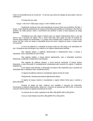 motor na circunferência de um círculo de 1 m de raio cujo centro de rotação se situa sobre o eixo do
virabrequim.

            O torque tem por valor:

     Torque = mN.n/10 X 1000 onde o torque = kW X 10000/n em mN.

            Atualmente, tende-se a dar mais importância ao torque motor que à potência. De fato, o
torque motor depende diretamente do impulso transmitido pelos pistões ao virabrequim. Ele informa,
portanto, de modo preciso, sobre o enchimento dos cilindros e sobre a força explosiva da carga
aspirada.

            Constata-se que esta carga é máxima para um regime relativamente baixo e que ela
diminui com o aumento do regime. Ora, o motor será tanto mais capaz de subir as rampas em
marcha direta (relação de transmissão 1:1) quanto mais inclinada para a direita for a curva de seu
torque. De fato, como em rampa a velocidade diminui tal como o regime do motor, o torque motor
vai aumentar.

            A curva de potência é o resultado do torque motor em mN (mkg) e da velocidade em
rpm. Constata-se que ela atinge o seu máximo a um regime relativamente elevado.

            Nos regimes baixos, a potência desenvolvida é relativamente fraca; o torque é
importante, mas a velocidade em rpm é fraca.

            Nos regimes médios, o torque diminui ligeiramente, mas a velocidade aumentou
fortemente; a potência é nitidamente mais elevada.

             Nos regimes de potência máxima, a curva torna-se horizontal. O torque diminui
fortemente, e esta diminuição é completamente compensada pelo aumento do regime. A potência
estabiliza-se.
             A um regime mais elevado, a diminuição do torque é tão importante que o aumento da
velocidade não a compensa mais. A potência diminui.

            O regime de potência máxima é considerado regime normal do motor.

            Praticamente, interessa permanecer ligeiramente abaixo.

            O regime do torque máximo é considerado o regime inferior limite para a marcha a
plena admissão.

           Durante os testes do freio, mede-se com exatidão o consumo do carburante.
Conhecendo a potência desenvolvida, deduz-se o consumo em gramas por kWh (CVh). A curva de
consumo informa sobre os regimes econômicos do motor.

            O consumo de um motor a gasolina é de 300 a 400 g/kWh (200 a 300 g/CVh).

            O de um motor Diesel é de 250 a 360 g/kWh(170 a 240 g/CVh).




                                               83
 
