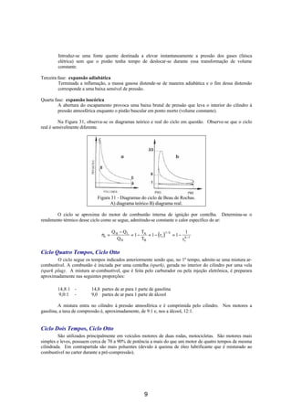 Introduz-se uma fonte quente destinada a elevar instantaneamente a pressão dos gases (faísca
        elétrica) sem que o pistão tenha tempo de deslocar-se durante essa transformação de volume
        constante.

Terceira fase: expansão adiabática
         Terminada a inflamação, a massa gasosa distende-se de maneira adiabática e o fim dessa distensão
         corresponde a uma baixa sensível de pressão.

Quarta fase: expansão isocórica
         A abertura do escapamento provoca uma baixa brutal de pressão que leva o interior do cilindro à
         pressão atmosférica enquanto o pistão bascular em ponto morto (volume constante).

          Na Figura 31, observa-se os diagramas teórico e real do ciclo em questão. Observe-se que o ciclo
real é sensivelmente diferente.




                            Figura 31 - Diagramas do ciclo de Beau de Rochas.
                                  A) diagrama teórico B) diagrama real.

        O ciclo se aproxima do motor de combustão interna de ignição por centelha. Determina-se o
rendimento térmico desse ciclo como se segue, admitindo-se constante o calor específico do ar:

                                     Q H − QL      T                           1
                                              = 1 − A = 1 − ( rv )
                                                                   1− k
                              ηt =                                      = 1 − k −1
                                        QH         TB                        rv

Ciclo Quatro Tempos, Ciclo Otto
        O ciclo segue os tempos indicados anteriormente sendo que, no 1º tempo, admite-se uma mistura ar-
combustível. A combustão é iniciada por uma centelha (spark), gerada no interior do cilindro por uma vela
(spark plug). A mistura ar-combustível, que é feita pelo carburador ou pela injeção eletrônica, é preparara
aproximadamente nas seguintes proporções:

        14,8:1 -         14,8 partes de ar para 1 parte de gasolina
        9,0:1 -          9,0 partes de ar para 1 parte de álcool

         A mistura entra no cilindro à pressão atmosférica e é comprimida pelo cilindro. Nos motores a
gasolina, a taxa de compressão é, aproximadamente, de 9:1 e, nos a álcool, 12:1.


Ciclo Dois Tempos, Ciclo Otto
         São utilizados principalmente em veículos motores de duas rodas, motocicletas. São motores mais
simples e leves, possuem cerca de 70 a 90% de potência a mais do que um motor de quatro tempos de mesma
cilindrada. Em contrapartida são mais poluentes (devido à queima de óleo lubrificante que é misturado ao
combustível no carter durante a pré-compressão).




                                                       9
 