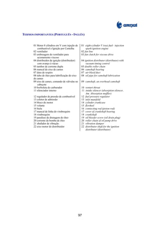 TERMOS IMPORTANTES (PORTUGUÊS - INGLÊS)


       01 Motor 8 cilindros em V com injeção de     01 eight-cylinder V (vee) fuel- injection
           combustível e Ignição por Centelha           spark-ignition engine
       02 ventilador                                02 fan line
       03 embreagem do ventilador para              03 fan clutch for viscous drive
           acionamento viscoso
       04 distribuidor da ignição (distribuidor)    04 ignition distributor (distributor) with
           com avanço à vácuo                           vacuum timing control
       05 tambor de corrente dupla                  05 double roller chain
       06 mancal do eixo de cames                   06 camshaft bearing
       07 duto de respiro                           07 air-bleed duct
       08 tubo de óleo para lubrificação do eixo    08 oil pipe for camshaft lubrication
       de cames
       09 eixo de cames, comando de válvulas no     09 camshaft, an overhead camshaft
           cabeçote
       10 borboleta do carburador                   10 venturi throat
       11 silenciador interno                       11 intake silencer (absorption silencer,
                                                       Am. Absorption muffler)
       12 regulador de pressão de combustível       12 fuel pressure regulator
       13 coletor de admissão                       13 inlet manifold
       14 bloco do motor                            14 cylinder crankcase
       15 volante                                   15 flywheel
       16 biela                                     16 connecting rod (piston rod)
       17 mancal de linha do virabrequim            17 cover of crankshaft bearing
       18 virabrequim                               18 crankshaft
       19 parafuso de drenagem do óleo              19 oil bleeder screw (oil drain plug)
       20 corrente da bomba de óleo                 20 roller chain of oil pump drive
       21 abafador de vibração                      21 vibration damper
       22 eixo motor do distribuidor                22 distributor shaft for the ignition
                                                       distributor (distributor)




                                                   97
 