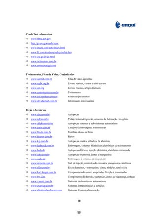 Crash Test Information
ð   www.nhtsa.dot.gov
ð   http://gwuva.gwu.edu/ncac
ð   www.insure.com/auto/index.html
ð   www.fia.com/tourisme/safety/safint.thm
ð   www.osa.go.jp/2e.html
ð   www.webmotors.com.br
ð   www.newmotorage.com


Treinamentos, Fitas de Vídeo, Curiosidades
ð   www.setenet.com.br                Fitas de vídeo, apostilas
ð   www.saebr.org.br                  Livros, revistas, cursos e mini-cursos
ð   www.sae.org                       Livros, revistas, artigos técnicos
ð   www.centrotecnico.com.br          Treinamento
ð   www.oficinabrasil.com.br          Revista especializada
ð   www.duvidacruel.com.br            Informações interessantes


Peças e Acessórios
ð   www.dana.com.br                   Autopeças
ð   www.ngk.com.br                    Velas e cabos de ignição, sensores de detonação e oxigênio
ð   www.delphiauto.com                Autopeças, sistemas e sub-sistemas automotivos
ð   www.eaton.com.br                  Cabeçotes, embreagens, transmissões
ð   www.fras-le.com.br                Pastilhas e lonas de freio
ð   www.fmaster.com.br                Freios
ð   www.ksp.com.br                    Autopeças, pistões, cilindros de alumínio
ð   www.lukbrasil.com.br              Embreagens, sistemas hidráulicos/eletrônicos de acionamento
ð   www.bosh.de                       Autopeças elétricas, injeção eletrônica, eletrônica embarcada
ð   www.sabo.com.br                   Autopeças, retentores, juntas e mangueiras
ð   www.sachs.de                      Embreagens e sistemas de suspensão
ð   www.siemens.com.br                Sist. de injeção, controles de emissões, conversores catalíticos
ð   www.sifco.com.br                  Eixos dianteiros, virabrequins, coroa, pinhões, semi-eixos
ð   www.kncl.krupp.com.br             Componentes de motor, suspensão, direção e transmissão
ð   www.trw.com                       Componentes de direção, suspensão, cintos de segurança, airbags
ð   www.visteon.com.br                Sistemas e sub-sistemas automotivos
ð   www.zf.group.com.br               Sistemas de transmissões e direções
ð   www.elliott-turbocharger.com      Sistemas de sobre-alimentação



                                                90


                                               99
 