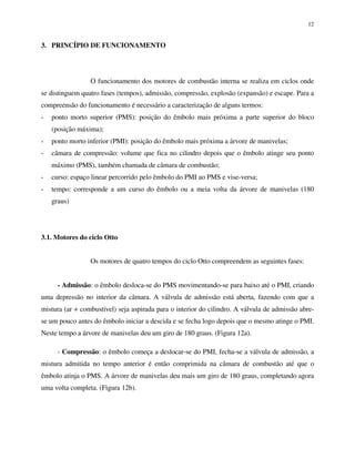 12
3. PRINCÍPIO DE FUNCIONAMENTO
O funcionamento dos motores de combustão interna se realiza em ciclos onde
se distinguem quatro fases (tempos), admissão, compressão, explosão (expansão) e escape. Para a
compreensão do funcionamento é necessário a caracterização de alguns termos:
- ponto morto superior (PMS): posição do êmbolo mais próxima a parte superior do bloco
(posição máxima);
- ponto morto inferior (PMI): posição do êmbolo mais próxima a árvore de manivelas;
- câmara de compressão: volume que fica no cilindro depois que o êmbolo atinge seu ponto
máximo (PMS), também chamada de câmara de combustão;
- curso: espaço linear percorrido pelo êmbolo do PMI ao PMS e vise-versa;
- tempo: corresponde a um curso do êmbolo ou a meia volta da árvore de manivelas (180
graus)
3.1. Motores do ciclo Otto
Os motores de quatro tempos do ciclo Otto compreendem as seguintes fases:
- Admissão: o êmbolo desloca-se do PMS movimentando-se para baixo até o PMI, criando
uma depressão no interior da câmara. A válvula de admissão está aberta, fazendo com que a
mistura (ar + combustível) seja aspirada para o interior do cilindro. A válvula de admissão abre-
se um pouco antes do êmbolo iniciar a descida e se fecha logo depois que o mesmo atinge o PMI.
Neste tempo a árvore de manivelas deu um giro de 180 graus. (Figura 12a).
- Compressão: o êmbolo começa a deslocar-se do PMI, fecha-se a válvula de admissão, a
mistura admitida no tempo anterior é então comprimida na câmara de combustão até que o
êmbolo atinja o PMS. A árvore de manivelas deu mais um giro de 180 graus, completando agora
uma volta completa. (Figura 12b).
 