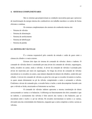 17
4. SISTEMAS COMPLEMENTARES
São os sistemas que proporcionam as condições necessárias para que o processo
de transformação da energia interna dos combustíveis em trabalho mecânico se realize de forma
eficiente e contínua.
Os sistemas complementares dos motores de combustão interna são:
- Sistema de válvulas
- Sistema de alimentação
- Sistema de arrefecimento
- Sistema de lubrificação
- Sistema de partida
4.1. SISTEMA DE VÁLVULAS
É o sistema responsável pelo controle da entrada e saída de gases entre a
câmara do cilindro e o meio externo.
Existem dois tipos de sistema de comando de válvulas: direto e indireto. O
comando de válvulas direto é constituído por uma árvore de comando de válvulas, engrenagens,
tucho, ressaltos ou cames, mola e válvulas. A árvore de comando de válvulas é acionada pela
árvore de manivelas por meio de engrenagens. Ao longo da árvore de comando de válvulas
encontram-se os ressaltos ou cames, cujo número depende do número de cilindros, sendo dois por
cilindro. A árvore de comando de válvulas ao girar faz com que os ressaltos levantem os tuchos,
os quais atuam diretamente no pé da válvula, comprimindo a mola e acionando a válvula.
Conforme a árvore de comando gira, o ressalto baixo o tucho, a mola descomprime fazendo com
que a válvula se feche, encaixando-se fortemente na sua base.
O comando de válvulas indireto apresenta a mesma constituição do direto
acrescentando as varetas e os balancins. A diferença no funcionamento dos dois comandos é que
no indireto, o acionamento das válvulas é feito através das varetas e dos balancins, que se
encontram entre o tucho e o pé da válvula. Os ressaltos movimentam os tuchos e as varetas,
elevando uma das extremidades dos balancins, enquanto que a outra comprime a mola e aciona as
válvulas.
 
