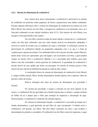 19
4.2.1. Sistema de alimentação de combustível
Esse sistema deve dosar corretamente o combustível e pulverizá-lo na câmara
de combustão em partículas muito pequenas, de forma a proporcionar uma melhor combustão.
Existem algumas diferenças entre o sistema de alimentação de combustível de motores do ciclo
Otto e Diesel. Em motores do ciclo Otto, a dosagem do combustível a ser misturado com o ar é
feita pelo carburador (ou por injeção eletrônica, item 4.2.2.). Nos motores de ciclo Diesel, essa
dosagem é feita pela bomba e bico injetor.
No ciclo Otto o primeiro tempo do motor admite a mistura de ar + combustível,
sendo esta feita pelo carburador, que tem como função, dosá-la em proporções adequadas e
enviá-la ao motor de acordo com as condições de carga e velocidade. A carburação consiste na
pulverização do combustível líquido em proporções adequadas com o ar, que é a fonte de
oxigênio para a queima da mistura. Um carburador básico deve possuir um tubo venturi (difusor),
dentro deste existe um vaporizador, que está ligado a um reservatório com bóia, a qual mantém
sempre no mesmo nível o combustível. Quando o ar é succionado pelo êmbolo, passa pelo
difusor com alta velocidade e arrasta gotículas de combustível. A quantidade de combustível é
dosada através de uma agulha que limita sua passagem. O controle da mistura gasosa é feita
através de uma válvula de borboleta localizada na saída do tubo venturi.
A constituição básica do sistema de alimentação de combustível (ciclo Diesel)
é: tanque, bomba manual, filtros, bomba alimentadora, bomba injetora, bicos injetores, tubos de
pressão e tubos de retorno.
Pode-se distinguir dois tipos de sistema de alimentação: por gravidade e
forçado.
No sistema por gravidade, o tanque é colocado em um nível superior ao do
motor e o combustível flui por gravidade até a bomba manual para se efetuar a sangria (retirada
de bolhas de ar) e depois para o filtro para retenção de impurezas e decantação de água.
Posteriormente, o combustível é conduzido até a bomba injetora.
No sistema de alimentação forçada, o combustível é succioado do tanque até a
bomba alimentadora, a qual apresenta um pré filtro de copo incorporado. A bomba envia o
combustível, sob pressão, aos filtros. São dois filtros colocados em série e que recebem a
denominação de primário e secundário. O combustível sai dos filtros isento de impurezas e segue
 