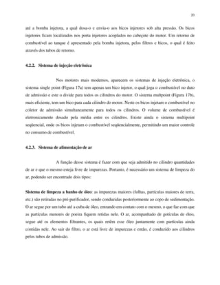 20
até a bomba injetora, a qual dosa-o e envia-o aos bicos injetores sob alta pressão. Os bicos
injetores ficam localizados nos porta injetores acoplados no cabeçote do motor. Um retorno de
combustível ao tanque é apresentado pela bomba injetora, pelos filtros e bicos, o qual é feito
através dos tubos de retorno.
4.2.2. Sistema de injeção eletrônica
Nos motores mais modernos, aparecem os sistemas de injeção eletrônica, o
sistema single point (Figura 17a) tem apenas um bico injetor, o qual joga o combustível no duto
de admissão e este o divide para todos os cilindros do motor. O sistema multpoint (Figura 17b),
mais eficiente, tem um bico para cada cilindro do motor. Neste os bicos injetam o combustível no
coletor de admissão simultaneamente para todos os cilindros. O volume de combustível é
eletronicamente dosado pela média entre os cilindros. Existe ainda o sistema multipoint
seqüencial, onde os bicos injetam o combustível seqüencialmente, permitindo um maior controle
no consumo de combustível.
4.2.3. Sistema de alimentação de ar
A função desse sistema é fazer com que seja admitido no cilindro quantidades
de ar e que o mesmo esteja livre de impurezas. Portanto, é necessário um sistema de limpeza do
ar, podendo ser encontrado dois tipos:
Sistema de limpeza a banho de óleo: as impurezas maiores (folhas, partículas maiores de terra,
etc.) são retiradas no pré-purificador, sendo conduzidas posteriormente ao copo de sedimentação.
O ar segue por um tubo até a cuba de óleo, entrando em contato com o mesmo, o que faz com que
as partículas menores de poeira fiquem retidas nele. O ar, acompanhado de gotículas de óleo,
segue até os elementos filtrantes, os quais retêm esse óleo juntamente com partículas ainda
contidas nele. Ao sair do filtro, o ar está livre de impurezas e então, é conduzido aos cilindros
pelos tubos de admissão.
 
