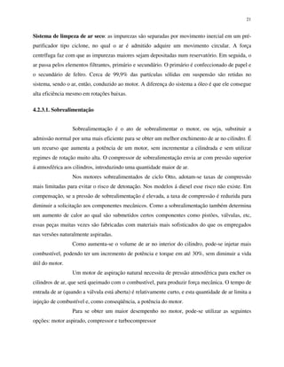 21
Sistema de limpeza de ar seco: as impurezas são separadas por movimento inercial em um pré-
purificador tipo ciclone, no qual o ar é admitido adquire um movimento circular. A força
centrífuga faz com que as impurezas maiores sejam depositadas num reservatório. Em seguida, o
ar passa pelos elementos filtrantes, primário e secundário. O primário é confeccionado de papel e
o secundário de feltro. Cerca de 99,9% das partículas sólidas em suspensão são retidas no
sistema, sendo o ar, então, conduzido ao motor. A diferença do sistema a óleo é que ele consegue
alta eficiência mesmo em rotações baixas.
4.2.3.1. Sobrealimentação
Sobrealimentação é o ato de sobrealimentar o motor, ou seja, substituir a
admissão normal por uma mais eficiente para se obter um melhor enchimento de ar no cilindro. É
um recurso que aumenta a potência de um motor, sem incrementar a cilindrada e sem utilizar
regimes de rotação muito alta. O compressor de sobrealimentação envia ar com pressão superior
á atmosférica aos cilindros, introduzindo uma quantidade maior de ar.
Nos motores sobrealimentados de ciclo Otto, adotam-se taxas de compressão
mais limitadas para evitar o risco de detonação. Nos modelos á diesel esse risco não existe. Em
compensação, se a pressão de sobrealimentação é elevada, a taxa de compressão é reduzida para
diminuir a solicitação aos componentes mecânicos. Como a sobrealimentação também determina
um aumento de calor ao qual são submetidos certos componentes como pistões, válvulas, etc,
essas peças muitas vezes são fabricadas com materiais mais sofisticados do que os empregados
nas versões naturalmente aspiradas.
Como aumenta-se o volume de ar no interior do cilindro, pode-se injetar mais
combustível, podendo ter um incremento de potência e torque em até 30%, sem diminuir a vida
útil do motor.
Um motor de aspiração natural necessita de pressão atmosférica para encher os
cilindros de ar, que será queimado com o combustível, para produzir força mecânica. O tempo de
entrada de ar (quando a válvula está aberta) é relativamente curto, e esta quantidade de ar limita a
injeção de combustível e, como conseqüência, a potência do motor.
Para se obter um maior desempenho no motor, pode-se utilizar as seguintes
opções: motor aspirado, compressor e turbocompressor
 