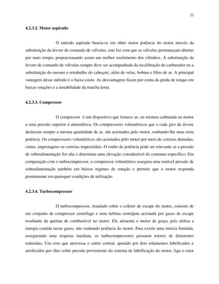 22
4.2.3.2. Motor aspirado
O método aspirado baseia-se em obter maior potência do motor através da
substituição da árvore de comando de válvulas, este faz com que as válvulas permaneçam abertas
por mais tempo, proporcionando assim um melhor enchimento dos cilindros. A substituição da
árvore de comando de válvulas sempre deve ser acompanhada da recalibração do carburador ou a
substituição do mesmo e retrabalho do cabeçote, além de velas, bobina e filtro de ar. A principal
vantagem desse método é o baixo custo. As desvantagens ficam por conta da perda de torque em
baixas rotações e a instabilidade da marcha lenta.
4.2.3.3. Compressor
O compressor é um dispositivo que fornece ar, ou mistura carburada ao motor
a uma pressão superior á atmosférica. Os compressores volumétricos que a cada giro da árvore
deslocam sempre a mesma quantidade de ar, são acionados pelo motor, roubando-lhe uma certa
potência. Os compressores volumétricos são acionados pelo motor por meio de correias dentadas,
cintas, engrenagens ou correias trapezoidais. O roubo de potência pode ser relevante se a pressão
de sobrealimentação for alta e determina uma elevação considerável do consumo específico. Em
comparação com o turbocompressor, o compressor volumétrico assegura uma notável pressão de
sobrealimentação também em baixos regimes de rotação e permite que o motor responda
prontamente em quaisquer condições de utilização.
4.2.3.4. Turbocompressor
O turbocompressor, instalado sobre o coletor de escape do motor, consiste de
um conjunto de compressor centrífugo e uma turbina centrípeta acionada por gases de escape
resultante da queima de combustível no motor. Ele alimenta o motor de graça, pois utiliza a
energia contida nesse gases, não roubando potência do motor. Para existir uma inércia limitada,
assegurando uma resposta imediata, os turbocompressores possuem rotores de dimensões
reduzidas. Um eixo que atravessa o cárter central, apoiado por dois rolamentos lubrificados e
arrefecidos por óleo sobre pressão proveniente do sistema de lubrificação do motor, liga o rotor
 