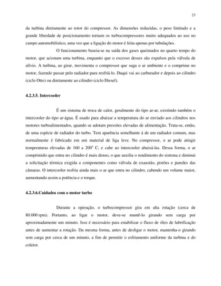 23
da turbina diretamente ao rotor do compressor. As dimensões reduzidas, o peso limitado e a
grande liberdade de posicionamento tornam os turbocompressores muito adequados ao uso no
campo automobilístico, uma vez que a ligação do motor é feita apenas por tubulações.
O funcionamento baseia-se na saída dos gases queimados no quarto tempo do
motor, que acionam uma turbina, enquanto que o excesso desses são expulsos pela válvula de
alívio. A turbina, ao girar, movimenta o compressor que suga o ar ambiente e o comprime no
motor, fazendo passar pelo radiador para resfriá-lo. Daqui vai ao carburador e depois ao cilindro
(ciclo Otto) ou diretamente ao cilindro (ciclo Diesel).
4.2.3.5. Intercooler
É um sistema de troca de calor, geralmente do tipo ar-ar, existindo também o
intercooler do tipo ar-água. É usado para abaixar a temperatura do ar enviado aos cilindros nos
motores turboalimentados, quando se adotam pressões elevadas de alimentação. Trata-se, então,
de uma espécie de radiador do turbo. Tem aparência semelhante á de um radiador comum, mas
normalmente é fabricado em um material de liga leve. No compressor, o ar pode atingir
temperaturas elevadas de 160 a 200o
C, e cabe ao intercooler abaixá-las. Dessa forma, o ar
comprimido que entra no cilindro é mais denso, o que auxilia o rendimento do sistema e diminui
a solicitação térmica exigida a componentes como válvula de exaustão, pistões e paredes das
câmaras. O intercooler resfria ainda mais o ar que entra no cilindro, cabendo um volume maior,
aumentando assim a potência e o torque.
4.2.3.6.Cuidados com o motor turbo
Durante a operação, o turbocompressor gira em alta rotação (cerca de
80.000 rpm). Portanto, ao ligar o motor, deve-se mantê-lo girando sem carga por
aproximadamente um minuto. Isso é necessário para estabilizar o fluxo de óleo de lubrificação
antes de aumentar a rotação. Da mesma forma, antes de desligar o motor, mantenha-o girando
sem carga por cerca de um minuto, a fim de permitir o esfriamento uniforme da turbina e do
coletor.
 