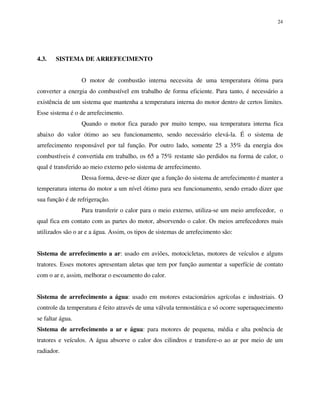 24
4.3. SISTEMA DE ARREFECIMENTO
O motor de combustão interna necessita de uma temperatura ótima para
converter a energia do combustível em trabalho de forma eficiente. Para tanto, é necessário a
existência de um sistema que mantenha a temperatura interna do motor dentro de certos limites.
Esse sistema é o de arrefecimento.
Quando o motor fica parado por muito tempo, sua temperatura interna fica
abaixo do valor ótimo ao seu funcionamento, sendo necessário elevá-la. É o sistema de
arrefecimento responsável por tal função. Por outro lado, somente 25 a 35% da energia dos
combustíveis é convertida em trabalho, os 65 a 75% restante são perdidos na forma de calor, o
qual é transferido ao meio externo pelo sistema de arrefecimento.
Dessa forma, deve-se dizer que a função do sistema de arrefecimento é manter a
temperatura interna do motor a um nível ótimo para seu funcionamento, sendo errado dizer que
sua função é de refrigeração.
Para transferir o calor para o meio externo, utiliza-se um meio arrefecedor, o
qual fica em contato com as partes do motor, absorvendo o calor. Os meios arrefecedores mais
utilizados são o ar e a água. Assim, os tipos de sistemas de arrefecimento são:
Sistema de arrefecimento a ar: usado em aviões, motocicletas, motores de veículos e alguns
tratores. Esses motores apresentam aletas que tem por função aumentar a superfície de contato
com o ar e, assim, melhorar o escoamento do calor.
Sistema de arrefecimento a água: usado em motores estacionários agrícolas e industriais. O
controle da temperatura é feito através de uma válvula termostática e só ocorre superaquecimento
se faltar água.
Sistema de arrefecimento a ar e água: para motores de pequena, média e alta potência de
tratores e veículos. A água absorve o calor dos cilindros e transfere-o ao ar por meio de um
radiador.
 
