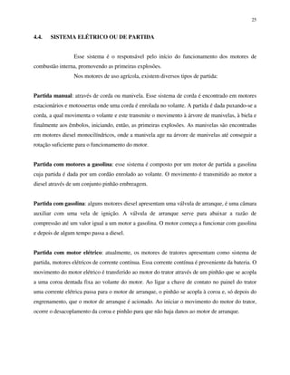 25
4.4. SISTEMA ELÉTRICO OU DE PARTIDA
Esse sistema é o responsável pelo início do funcionamento dos motores de
combustão interna, promovendo as primeiras explosões.
Nos motores de uso agrícola, existem diversos tipos de partida:
Partida manual: através de corda ou manivela. Esse sistema de corda é encontrado em motores
estacionários e motosserras onde uma corda é enrolada no volante. A partida é dada puxando-se a
corda, a qual movimenta o volante e este transmite o movimento à árvore de manivelas, à biela e
finalmente aos êmbolos, iniciando, então, as primeiras explosões. As manivelas são encontradas
em motores diesel monocilíndricos, onde a manivela age na árvore de manivelas até conseguir a
rotação suficiente para o funcionamento do motor.
Partida com motores a gasolina: esse sistema é composto por um motor de partida a gasolina
cuja partida é dada por um cordão enrolado ao volante. O movimento é transmitido ao motor a
diesel através de um conjunto pinhão embreagem.
Partida com gasolina: alguns motores diesel apresentam uma válvula de arranque, é uma câmara
auxiliar com uma vela de ignição. A válvula de arranque serve para abaixar a razão de
compressão até um valor igual a um motor a gasolina. O motor começa a funcionar com gasolina
e depois de algum tempo passa a diesel.
Partida com motor elétrico: atualmente, os motores de tratores apresentam como sistema de
partida, motores elétricos de corrente contínua. Essa corrente contínua é proveniente da bateria. O
movimento do motor elétrico é transferido ao motor do trator através de um pinhão que se acopla
a uma coroa dentada fixa ao volante do motor. Ao ligar a chave de contato no painel do trator
uma corrente elétrica passa para o motor de arranque, o pinhão se acopla à coroa e, só depois do
engrenamento, que o motor de arranque é acionado. Ao iniciar o movimento do motor do trator,
ocorre o desacoplamento da coroa e pinhão para que não haja danos ao motor de arranque.
 