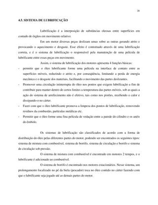 26
4.5. SISTEMA DE LUBRIFICAÇÃO
Lubrificação é a interposição de substâncias oleosas entre superfícies em
contado de órgãos em movimento relativo.
Em um motor diversas peças deslizam umas sobre as outras gerando atrito e
provocando o aquecimento e desgaste. Esse efeito é contornado através de uma lubrificação
correta, e é o sistema de lubrificação o responsável pela manutenção de uma película de
lubrificante entre essas peças em movimento.
Assim, o sistema de lubrificação dos motores apresenta 4 funções básicas:
- permitir que o óleo lubrificante forme uma película na interface de contato entre as
superfícies móveis, reduzindo o atrito e, por conseqüência, limitando a perda de energia
mecânica e o desgaste dos materiais, facilitando o movimento das partes deslizantes.
- Promover uma circulação ininterrupta do óleo nos pontos que exigem lubrificação a fim de
contribuir para manter dentro de certos limites a temperatura das partes móveis, sob as quais a
ação do sistema de arrefecimento não é efetivo, tais como nos pistões, recebendo o calor e
dissipando-o no cárter.
- Fazer com que o óleo lubrificante promova a limpeza dos pontos de lubrificação, removendo
resíduos da combustão, partículas metálicas etc.
- Permitir que o óleo forme uma fina película de vedação entre a parede do cilindro e os anéis
do êmbolo.
Os sistemas de lubrificação são classificados de acordo com a forma de
distribuição do óleo pelas diferentes partes do motor, podendo ser encontrados os seguintes tipos:
sistema de mistura com combustível, sistema de borrifo, sistema de circulação e borrifo e sistema
de circulação sob pressão.
O sistema de mistura com combustível é encontrado em motores 2 tempos, e o
lubrificante é adicionado ao combustível.
O sistema de borrifo é encontrado nos motores estacionários. Nesse sistema, um
prolongamento localizado no pé da biela (pescador) toca no óleo contido no cárter fazendo com
que o lubrificante seja jogado até as demais partes do motor.
 