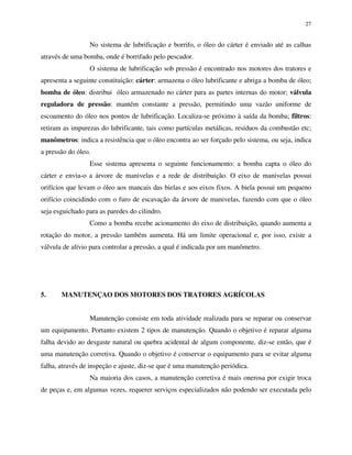 27
No sistema de lubrificação e borrifo, o óleo do cárter é enviado até as calhas
através de uma bomba, onde é borrifado pelo pescador.
O sistema de lubrificação sob pressão é encontrado nos motores dos tratores e
apresenta a seguinte constituição: cárter: armazena o óleo lubrificante e abriga a bomba de óleo;
bomba de óleo: distribui óleo armazenado no cárter para as partes internas do motor; válvula
reguladora de pressão: mantém constante a pressão, permitindo uma vazão uniforme de
escoamento do óleo nos pontos de lubrificação. Localiza-se próximo à saída da bomba; filtros:
retiram as impurezas do lubrificante, tais como partículas metálicas, resíduos da combustão etc;
manômetros: indica a resistência que o óleo encontra ao ser forçado pelo sistema, ou seja, indica
a pressão do óleo.
Esse sistema apresenta o seguinte funcionamento: a bomba capta o óleo do
cárter e envia-o a árvore de manivelas e a rede de distribuição. O eixo de manivelas possui
orifícios que levam o óleo aos mancais das bielas e aos eixos fixos. A biela possui um pequeno
orifício coincidindo com o furo de escavação da árvore de manivelas, fazendo com que o óleo
seja esguichado para as paredes do cilindro.
Como a bomba recebe acionamento do eixo de distribuição, quando aumenta a
rotação do motor, a pressão também aumenta. Há um limite operacional e, por isso, existe a
válvula de alívio para controlar a pressão, a qual é indicada por um manômetro.
5. MANUTENÇAO DOS MOTORES DOS TRATORES AGRÍCOLAS
Manutenção consiste em toda atividade realizada para se reparar ou conservar
um equipamento. Portanto existem 2 tipos de manutenção. Quando o objetivo é reparar alguma
falha devido ao desgaste natural ou quebra acidental de algum componente, diz-se então, que é
uma manutenção corretiva. Quando o objetivo é conservar o equipamento para se evitar alguma
falha, através de inspeção e ajuste, diz-se que é uma manutenção periódica.
Na maioria dos casos, a manutenção corretiva é mais onerosa por exigir troca
de peças e, em algumas vezes, requerer serviços especializados não podendo ser executada pelo
 