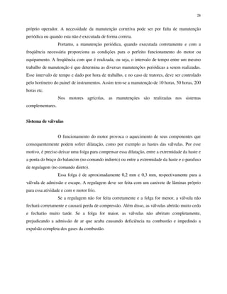 28
próprio operador. A necessidade da manutenção corretiva pode ser por falta de manutenção
periódica ou quando esta não é executada de forma correta.
Portanto, a manutenção periódica, quando executada corretamente e com a
freqüência necessária proporciona as condições para o perfeito funcionamento do motor ou
equipamento. A freqüência com que é realizada, ou seja, o intervalo de tempo entre um mesmo
trabalho de manutenção é que determina as diversas manutenções periódicas a serem realizadas.
Esse intervalo de tempo e dado por hora de trabalho, e no caso de tratores, deve ser controlado
pelo horímetro do painel de instrumentos. Assim tem-se a manutenção de 10 horas, 50 horas, 200
horas etc.
Nos motores agrícolas, as manutenções são realizadas nos sistemas
complementares.
Sistema de válvulas
O funcionamento do motor provoca o aquecimento de seus componentes que
consequentemente podem sofrer dilatação, como por exemplo as hastes das válvulas. Por esse
motivo, é preciso deixar uma folga para compensar essa dilatação, entre a extremidade da haste e
a ponta do braço do balancim (no comando indireto) ou entre a extremidade da haste e o parafuso
de regulagem (no comando direto).
Essa folga é de aproximadamente 0,2 mm e 0,3 mm, respectivamente para a
válvula de admissão e escape. A regulagem deve ser feita com um canivete de lâminas próprio
para essa atividade e com o motor frio.
Se a regulagem não for feita corretamente e a folga for menor, a válvula não
fechará corretamente e causará perda de compressão. Além disso, as válvulas abrirão muito cedo
e fecharão muito tarde. Se a folga for maior, as válvulas não abriram completamente,
prejudicando a admissão de ar que acaba causando deficiência na combustão e impedindo a
expulsão completa dos gases da combustão.
 