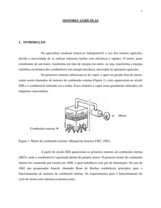 2
MOTORES AGRÍCOLAS
1. INTRODUÇÃO
Na agricultura moderna tornou-se indispensável o uso dos tratores agrícolas,
devido a necessidade de se realizar inúmeras tarefas com eficiência e rapidez. O motor, parte
constituinte de um trator, transforma um tipo de energia em outro, ou seja, transforma a energia
calorífica ou térmica dos combustíveis em energia mecânica, necessária às operações agrícolas.
Os primeiros motores utilizavam-se do vapor, o qual era gerado fora do motor,
sendo assim chamados de motores de combustão externa (Figura 1), estes apareceram no século
XIII e o combustível utilizado era a lenha. Esses motores a vapor eram geralmente utilizados em
máquinas estacionárias.
Figura 1. Motor de combustão externa. (Manual de motores CBT, 1982)
A partir do século XIX apareceram os primeiros motores de combustão interna
(MCI), onde o combustível é queimado dentro do próprio motor. O primeiro motor de combustão
interna foi construído por Lenoir em 1860, o qual trabalhava com gás de iluminação. No ano de
1862 um pesquisador francês chamado Beau de Rochas estabeleceu princípios para o
funcionamento de motores de combustão interna. Os requerimentos para o funcionamento do
ciclo do motor com máxima economia eram:
Combustão externa
Motor
 